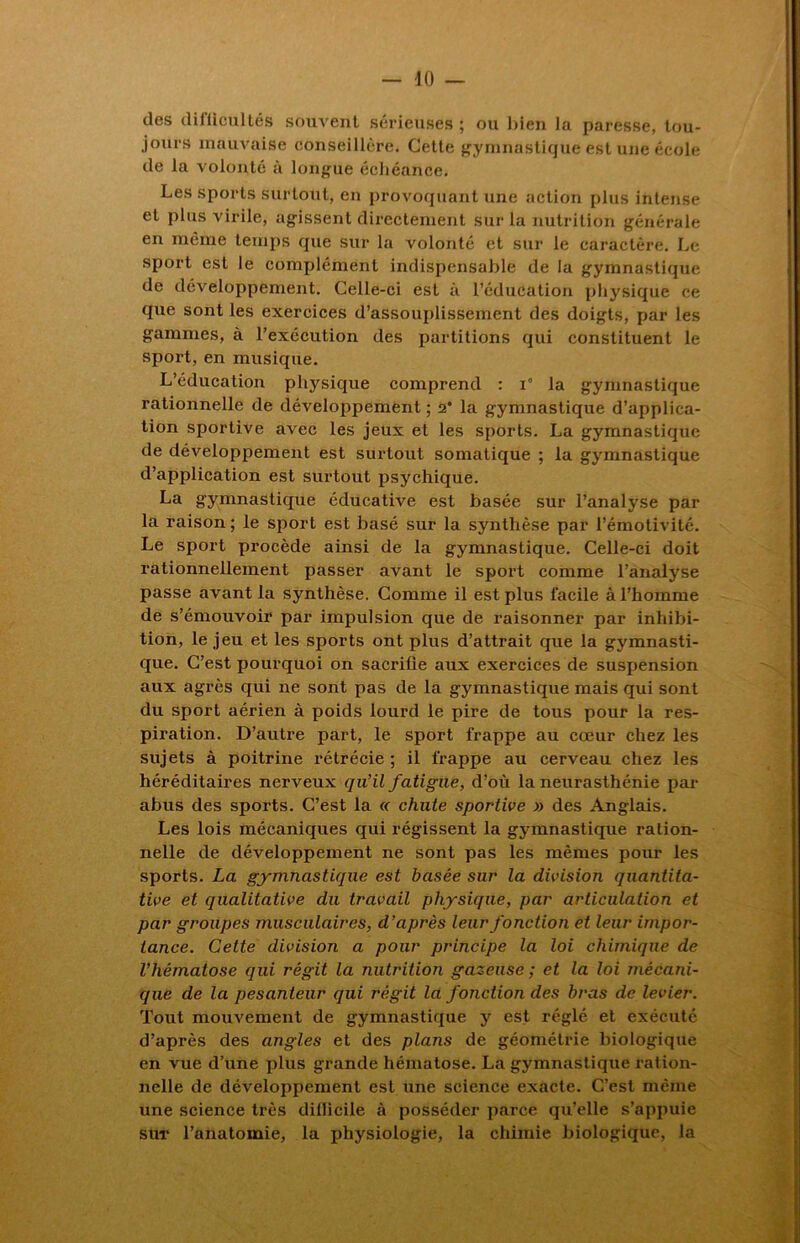 des difficultés souvent sérieuses ; ou bien la paresse, tou- jours mauvaise conseillère. Cette gymnastique est une école de la volonté à longue échéance. Les sports surtout, en provoquant une action plus intense et plus virile, agissent directement sur la nutrition générale en même temps que sur la volonté et sur le caractère. Le sport est le complément indispensable de la gymnastique de développement. Celle-ci est à l’éducation physique ce que sont les exercices d’assouplissement des doigts, par les gammes, à l’exécution des partitions qui constituent le sport, en musique. L’éducation physique comprend : i° la gymnastique rationnelle de développement ; 2* la gymnastique d’applica- tion sportive avec les jeux et les sports. La gymnastique de développement est surtout somatique ; la gymnastique d’application est surtout psychique. La gymnastique éducative est basée sur l’analyse par la raison ; le sport est basé sur la synthèse par l’émotivité. Le spox-t procède ainsi de la gymnastique. Celle-ci doit X'ationnellement passer avant le spox't comme l’aixalyse passe avant la synthèse. Comme il est plus facile à l’homme de s’émouvoir par impulsion que de x’aisonner par inhibi- tion, le jeu et les sports ont plus d’attrait qxxe la gymnasti- que. C’est poxxrquoi on sacrifie aux exercices de suspension aux agrès qui xxe sont pas de la gymnastique mais qui sont dxx sport aérien à poids lourd le pire de tous pour la res- piration. D’axxtre part, le sport frappe au cœur chez les sujets à poitrine rétrécie ; il frappe au cerveau chez les héréditaires nerveux qu’il fatigue, d’où la neixrasthénie par abus des sports. C’est la « chute sportive » des Anglais. Les lois mécaniqxxes qui régissent la gymnastique ration- nelle de développement ne sont pas les mêmes pour les sports. La gymnastique est basée sur la division quantita- tive et qualitative du travail physique, par articulation et par groupes musculaires, d’après leur fonction et leur impor- tance. Cette division a pour principe la loi chimique de l’hématose qui régit la nutrition gazeuse ; et la loi mécani- que de la pesanteur qui régit la fonction des bras de levier. Tout mouvement de gymnastique y est réglé et exécixté d’après des angles et des plans de géométrie biologique en vue d’xxne plxxs grande hénxatose. La gymnastiqxxe x-ation- nelle de développement est xxixe science exacte. C’est nxénxe une scieixce très difficile à posséder parce qu’elle s’appuie sxxr l’anatomie, la physiologie, la chimie biologique, la