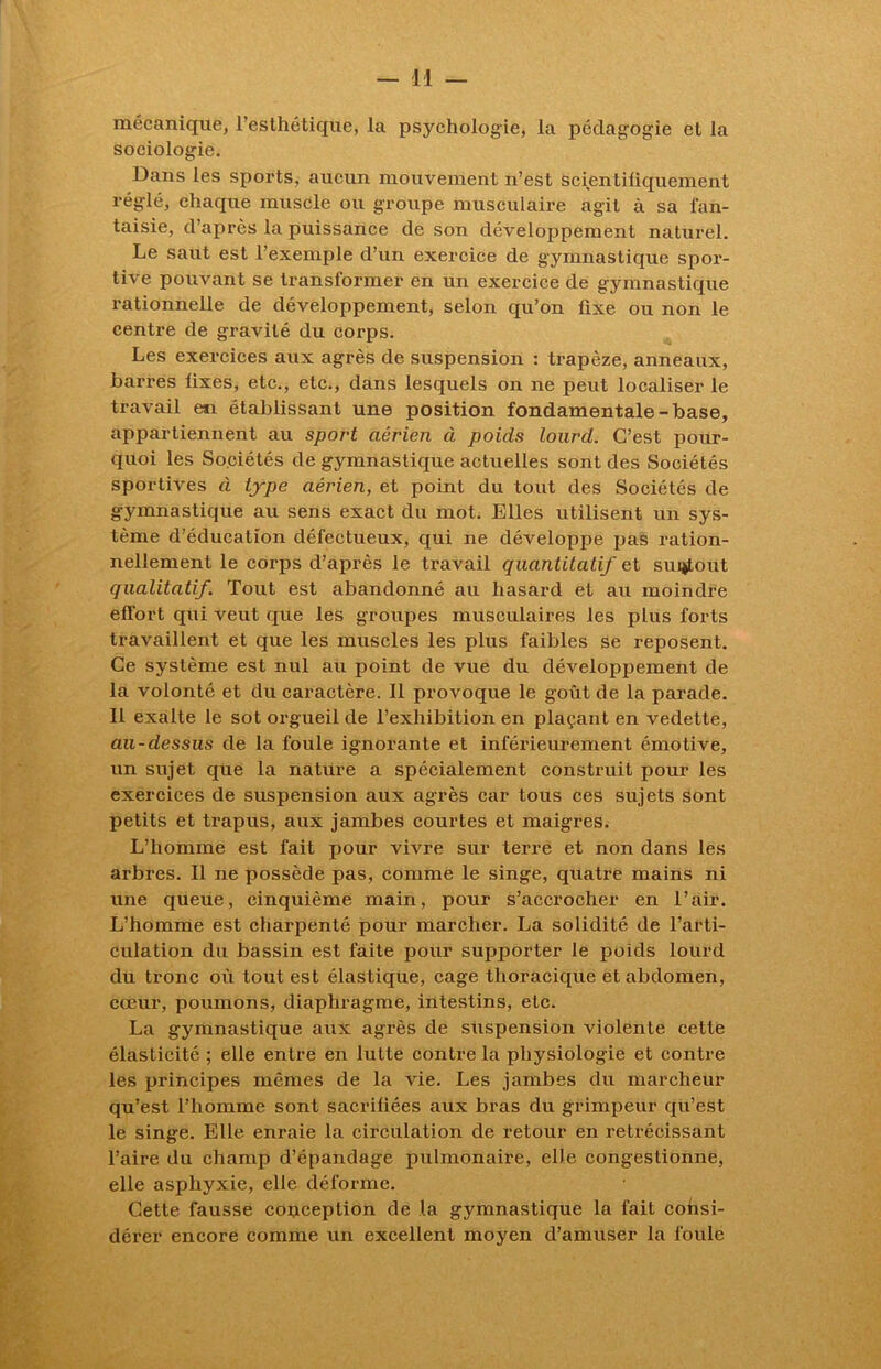 mécanique, l’esthétique, la psychologie, la pédagogie et la sociologie. Dans les sports, aucun mouvement n’est scientifiquement réglé, chaque muscle ou groupe musculaire agit à sa fan- taisie, d’après la puissance de son développement naturel. Le saut est l’exemple d’un exercice de gymnastique spor- tive pouvant se transformer en un exercice de gymnastique rationnelle de développement, selon qu’on fixe ou non le centre de gravité du corps. Les exercices aux agrès de suspension : trapèze, anneaux, barrés fixes, etc., etc., dans lesquels on ne peut localiser le travail en établissant une position fondamentale-base, appartiennent au sport aérien à poids lourd. C’est pour- quoi les Sociétés de gymnastique actuelles sont des Sociétés sportives à type aérien, et point du tout des Sociétés de gymnastique au sens exact du mot. Elles utilisent un sys- tème d’éducation défectueux, qui ne développe pas ration- nellement le corps d’après le travail quantitatif et surtout qualitatif. Tout est abandonné au hasard et au moindre effort qui veut que les groupes musculaires les plus forts travaillent et que les muscles les plus faibles se reposent. Ce système est nul au point de vue du développement de la volonté et du caractère. Il provoque le goût de la parade. Il exalte le sot orgueil de l’exhibition en plaçant en vedette, au-dessus de la foule ignorante et inférieurement émotive, un sujet que la nature a spécialement construit pour les exercices de suspension aux agrès car tous ces sujets sont petits et trapus, aux jambes courtes et maigres. L’homme est fait pour vivre sur terre et non dans les arbres. Il ne possède pas, comme le singe, quatre mains ni une queue, cinquième main, pour s’accrocher en l’air. L’homme est charpenté pour marcher. La solidité de l’arti- culation du bassin est faite pour supporter le poids lourd du tronc où tout est élastique, cage thoracique et abdomen, cœur, poumons, diaphragme, intestins, etc. La gymnastique aux agrès de suspension violente cette élasticité ; elle entre en lutte contre la physiologie et contre les principes mêmes de la vie. Les jambes du marcheur qu’est l’homme sont sacrifiées aux bras du grimpeur qu’est le singe. Elle enraie la circulation de retour en rétrécissant l’aire du champ d’épandage pulmonaire, elle congestionne, elle asphyxie, elle déforme. Cette fausse conception de la gymnastique la fait consi- dérer encore comme un excellent moyen d’amuser la foule