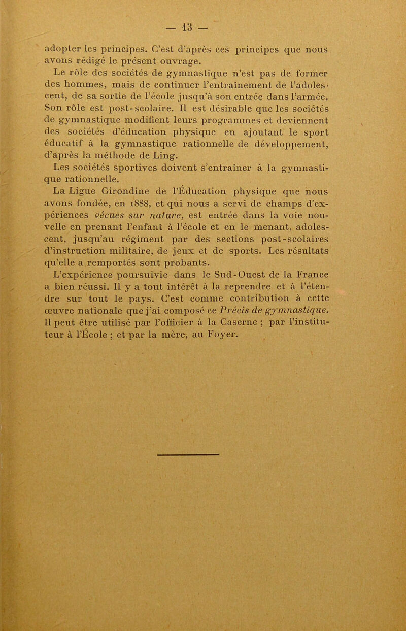 adopter les principes. C’est d’api'ès ces principes que nous avons rédigé le présent ouvrage. Le rôle des sociétés de gymnastique n’est pas de former des hommes, mais de continuer l’entraînement de l’adoles- cent, de sa sortie de l’école jusqu’à son entrée dans l’armée. Son rôle est post-scolaire. Il est désirable que les sociétés de gymnastique modifient leurs programmes et deviennent des sociétés d’éducation physique en ajoutant le sport éducatif à la gymnastique rationnelle de développement, d’après la méthode de Ling. Les sociétés sportives doivent s’entraîner à la gymnasti- que rationnelle. La Ligue Girondine de l’Éducation physique que nous avons fondée, en 1888, et qui nous a servi de champs d’ex- périences vécues sur nature, est entrée dans la voie nou- velle en prenant l’enfant à l’école et en le menant, adoles- cent, jusqu’au régiment par des sections post-scolaires d’instruction militaire, de jeux et de sports. Les résultats qu’elle a remportés sont probants. L’expérience poursuivie dans le Sud-Ouest de la France a bien réussi. Il y a tout intérêt à la reprendre et à l’éten- dre sur tout le pays. C’est comme contribution à cette œuvre nationale que j’ai composé ce Précis de gymnastique. Il peut être utilisé par l’officier à la Caserne ; par l’institu- teur à l’École ; et par la mère, au Foyer.