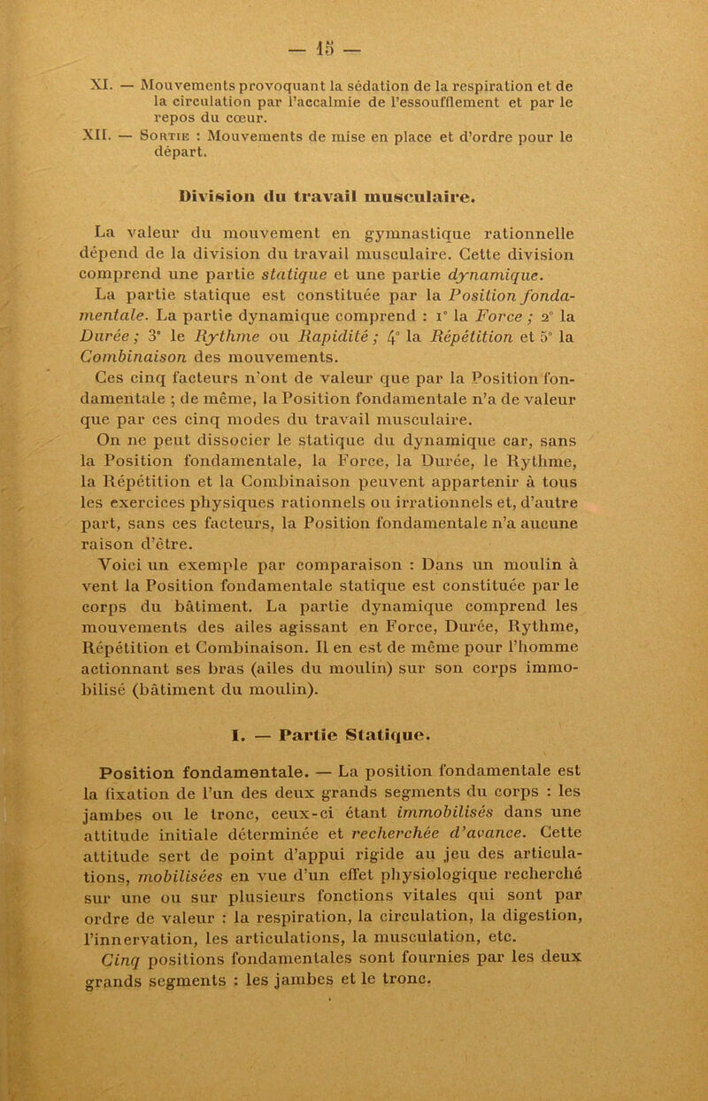 XI. — Mouvements provoquant la sédation de la respiration et de la circulation par l’accalmie de l’essoufflement et par le repos du cœur. XII. — Sortie : Mouvements de mise en place et d’ordre pour le départ. Division du travail musculaire. La valeur du mouvement en gymnastique rationnelle dépend de la division du travail musculaire. Cette division comprend une partie statique et une partie dynamique. La partie statique est constituée par la Position fonda- mentale. La partie dynamique comprend : i° la Force ; 2° la Durée; 3 le Rythme ou Rapidité; 4° la Répétition et 5° la Combinaison des mouvements. Ces cinq facteurs n’ont de valeur que par la Position fon- damentale ; de même, la Position fondamentale n’a de valeur que par ces cinq modes du travail musculaire. On ne peut dissocier le statique du dynamique car, sans la Position fondamentale, la Force, la Durée, le Rythme, la Répétition et la Combinaison peuvent appartenir à tous les exercices physiques rationnels ou irrationnels et, d’autre part, sans ces facteurs, la Position fondamentale n’a aucune raison d’être. Voici un exemple par comparaison : Dans un moulin à vent la Position fondamentale statique est constituée par le corps du bâtiment. La partie dynamique comprend les mouvements des ailes agissant en Force, Durée, Rythme, Répétition et Combinaison. Il en est de même pour l’homme actionnant ses bras (ailes du moulin) sur son corps immo- bilisé (bâtiment du moulin). I. — Partie Statique. Position fondamentale. — La position fondamentale est la lixation de l’un des deux grands segments du corps : les jambes ou le tronc, ceux-ci étant immobilisés dans une attitude initiale déterminée et recherchée d’avance. Cette attitude sert de point d’appui rigide au jeu des articula- tions, mobilisées en vue d’un effet physiologique recherché sur une ou sur plusieurs fonctions vitales qui sont par ordre de valeur : la respiration, la circulation, la digestion, l’innervation, les articulations, la musculation, etc. Cinq positions fondamentales sont fournies par les deux grands segments : les jambes et le tronc.