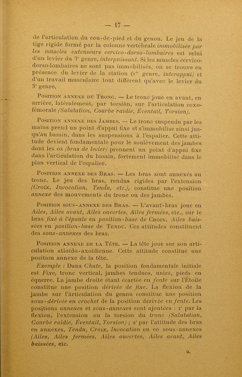 de l’articulation du cou-de-pied et du genou. Le jeu de la tige rigide formé par la colonne vertébrale immobilisée par les muscles extenseurs cervico-dorso-lombaires est celui d’un levier du 3e genre, inter puissant. Si les muscles cervico- dorso-lombaires ne sont pas immobilisés, on se trouve en présence du levier de la station (i' genre, interappui) et d’un travail musculaire tout différent qu’avec le levier du 3e genre. Position annexe du Tronc. — Le tronc joue en avant, en arrière, latéralement, par torsion, sur l’articulation coxo- fémorale (Salutation, Courbe raidie, Éventail, Torsion). Position annexe des Jambes. — Le tronc suspendu par les mains prend un point d’appui lixe et s’immobilise ainsi jus- qu’au bassin, dans les suspensions à l’espalier. Cette atti- tude devient fondamentale pour le soulèvement des jambes dont les os (bras de levier) prennent un point d’appui lixe dans l’articulation du bassin, fortement immobilisé dans le plan vertical de l’espalier. Position annexe des Bras. — Les bras sont annexés au tronc. Le jeu des bras, rendus rigides par l’extension (Croix, Invocation, Tendu, etc.), constitue une position annexe des mouvements du tronc ou des jambes. Position sous-annexe des Bras. — L’avant-bras joue en Ailes, Ailes avant, Ailes ouvertes, Ailes fermées, etc., sur le bras fixé à l’épaule en position-base de Croix, Ailes bais- sées en position-base de Tendu. Ces attitudes constituent des sous-annexes des bras. Position annexe de la Tète. — La tète joue sur son arti- culation atloïdo-axoïdienne. Cette altitude constitue une position annexe de la tête. Exemple : Dans Chute, la position fondamentale initiale est Fixe, tronc vertical, jambes tendues, unies, pieds en équerre. La jambe droite étant écartée en fente sur l’Etoile constitue une position dérivée de fixe. La flexion de la jambe sur l’articulation du genou constitue une position sous-dérivée en crochet de la position dérivée en fente. Les positions annexes et sous-annexes sont ajoutées : T par la flexion, l’extension ou la torsion du tronc (Salutation, Courbe raidie, Éventail, Torsion) ; 2° par l’attitude des bras en annexes, Tendu, Croix, Invocation ou en sous-annexes (Ailes, Ailes fermées, Ailes ouvertes, Ailes avant, Ailes baissées, etc. 2.