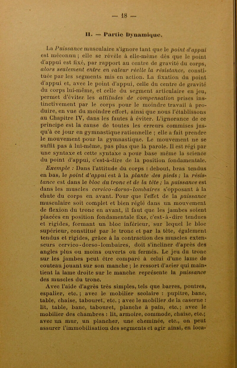 11. — Partie Dynamique. La Paissance musculaire s’ignore tant que le point d’appui est méconnu ; elle se révèle à elle-même dès que le point d’appui est fixé, par rapport au centre de gravité du corps, alors seulement entre en valeur réelle la résistance, consti- tuée par les segments mis en action. La lixation du point d’appui et, avec le point d’appui, celle du centre de gravité du corps lui-même, et celle du segment articulaire en jeu, permet d’éviter les attitudes de compensation prises ins- tinctivement par le corps pour le moindre travail à pro- duire, en vue du moindre effort, ainsi que nous l’établissons au Chapitre IV, dans les fautes à éviter. L’ignorance de ce principe est la cause de toutes les erreurs commises jus- qu’à ce jour en gymnastique rationnelle ; elle a fait prendre le mouvement pour la gymnastique. Le mouvement ne se suffit pas à lui-même, pas plus que la parole. Il est régi par une syntaxe et cette syntaxe a pour base même la science du point d’appui, c’est-à-dire de la position fondamentale. Exemple : Dans l’attitude du corps : debout, bras tendus en bas, le point d’appui est à la plante des pieds ; la résis- tance est dans le bloc du tronc et de la tcte ; la puissance est dans les muscles cervico-dorso-lombaires s’opposant à la chute du corps en avant. Pour que l’effet de la puissance musculaire soit complet et bien réglé dans un mouvement de flexion du tronc en avant, il faut que les jambes soient placées en position fondamentale fixe, c’est-à-dire tendues et rigides, formant un bloc inférieur, sur lequel le bloc supérieur, constitué par le tronc et par la tète, également tendus et rigides, grâce à la contraction des muscles exten- seurs cervico-dorso-lombaires, doit s’incliner d’après des angles plus ou moins ouverts ou fermés. Le jeu du tronc sur les jambes peut être comparé à celui d’une lame de couteau jouant sur son manche ; le ressort d’acier qui main- tient la lame droite sur le manche représente la puissance des muscles du tronc. Avec l’aide d’agrès très simples, tels que barres, poutres, espalier, etc. ; avec le mobilier scolaire : pupitre, banc, table, chaise, tabouret, etc. ; avec le mobilier de la caserne r lit, table, banc, tabouret, planche à pain, etc. ; avec le mobilier des chambres : lit, armoire, commode, chaise, etc.; avec un mur, un plancher, une cheminée, etc., on peut assurer l’immobilisation des segments et agir ainsi, en loca-