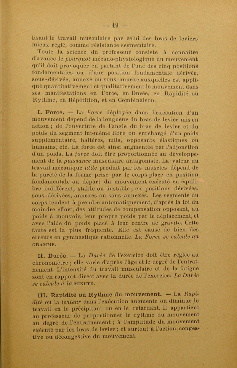 lisant le travail musculaire par celui des bras de leviers mieux réglé, comme résistance segmentaire. Toute la science du professeur consiste à connaître d’avance le pourquoi mécano-physiologique du mouvement qu’il doit provoquer en partant de l’une des cinq positions fondamentales ou d’une position fondamentale dérivée, sous-dérivée, annexe ou sous-annexe auxquelles est appli- qué quantitativement et qualitativement le mouvement dans ses manifestations en Force, en Durée, en Rapidité ou Rythme, en Répétition, et en Combinaison. I. Force. — La Force déployée dans l’exécution d’un mouvement dépend de la longueur du bras de levier mis en action ; de l’ouverture de l’angle du bras de levier et du poids du segment lui-même libre ou surchargé d’un poids supplémentaire, haltères, mils, opposants élastiques ou humains, etc. La force est ainsi augmentée par l’adjonction d’un poids. La force doit être proportionnée au développe- ment de la puissance musculaire antagoniste. La valeur du travail mécanique utile produit par les muscles dépend de la pureté de la forme prise par le corps placé en position fondamentale au départ du mouvement exécuté en équili- bre indifférent, stable ou instable ; en positions dérivées, sous-dérivées, annexes ou sous-annexes. Les segments du corps tendent à prendre automatiquement, d’après la loi du moindre effort, des attitudes de compensation opposant, au poids à mouvoir, leur propre poids par le déplacement, et avec l’aide du poids placé à leur centre de gravité. Celte faute est la plus fréquente. Elle est cause de bien des erreurs en gymnastique rationnelle. La Force se calcule au GRAMME. II. Durée. — La Durée de l’exercice doit être réglée au chronomètre ; elle varie d’après l’âge et le degré de l’entraî- nement. L’intensité du travail musculaire et de la fatigue sont en rapport direct avec la durée de l’exercice. La Durée se calcule à la minute. III. Rapidité ou Rythme du mouvement. — La Rapi- dité ou la lenteur dans l’exécution augmente ou diminue le travail en le précipitant ou en le retardant. Il appartient au professeur de proportionner le rythme du mouvement au degré de l’entraînement ; à l’amplitude du mouvement exécuté par les bras de levier ; et surtout à l’action, conges* tive ou décongestive du mouvement.