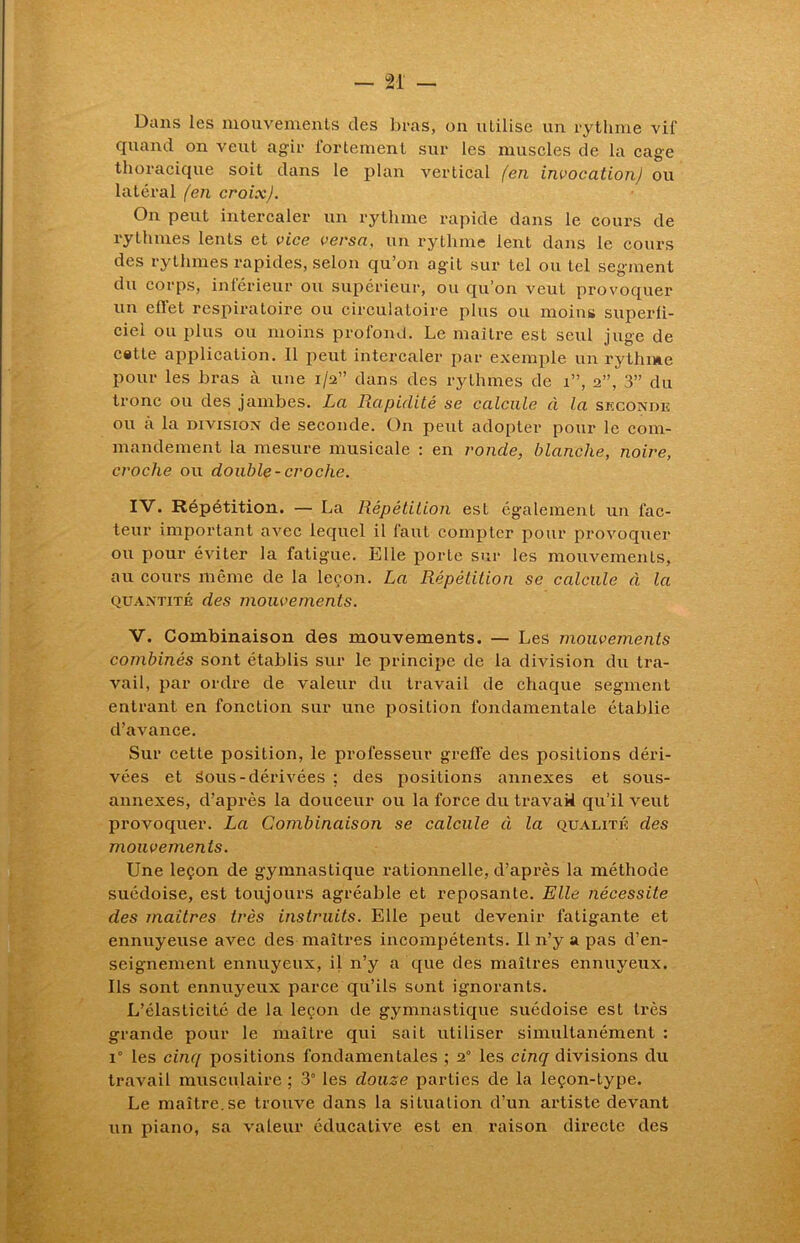 Dans les mouvements des bras, on utilise un rythme vif quand on veut agir fortement sur les muscles de la cage thoracique soit dans le plan vertical (en invocation) ou latéral (en croix). On peut intercaler un rythme rapide dans le cours de rythmes lents et vice versa, un rythme lent dans le cours des rythmes rapides, selon qu’on agit sur tel ou tel segment du corps, inférieur ou supérieur, ou qu’on veut provoquer un effet respiratoire ou circulatoire plus ou moins superfi- ciel ou plus ou moins profond. Le maître est seul juge de cette application. Il peut intercaler par exemple un rythme pour les bras à une 1/2” dans des rythmes de 1”, 2”, 3” du tronc ou des jambes. La Rapidité se calcule à la seconde ou a la division de seconde. On peut adopter pour le com- mandement la mesure musicale : en ronde, blanche, noire, croche ou double-croche. IV. Répétition. — La Répétition est également un fac- teur important avec lequel il faut compter pour provoquer ou pour éviter la fatigue. Elle porte sur les mouvements, au cours même de la leçon. La Répétition se calcule à la quantité des mouvements. V. Combinaison des mouvements. — Les mouvements combinés sont établis sur le principe de la division du tra- vail, par ordre de valeur du travail de chaque segment entrant en fonction sur une position fondamentale établie d’avance. Sur cette position, le professeur greffe des positions déri- vées et Sous-dérivées ; des positions annexes et sous- annexes, d’après la douceur ou la force du travail qu’il veut provoquer. La Combinaison se calcule à la qualité des mouvements. Une leçon de gymnastique rationnelle, d’après la méthode suédoise, est toujours agréable et reposante. Elle nécessile des maitres très instruits. Elle peut devenir fatigante et ennuyeuse avec des maîtres incompétents. Il n’y a pas d’en- seignement ennuyeux, il n’y a que des maîtres ennuyeux. Ils sont ennuyeux parce qu’ils sont ignorants. L’élasticité de la leçon de gymnastique suédoise est très grande pour le maître qui sait utiliser simultanément : i° les cinq positions fondamentales ; 2° les cinq divisions du travail musculaire ; 3° les douze parties de la leçon-type. Le maître.se trouve dans la situation d’un artiste devant un piano, sa valeur éducative est en raison directe des