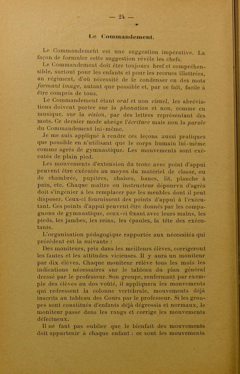 l.e Commandement. Le Commandement est une suggestion impérative. La iaçon de formuler cette suggestion révèle les chefs. Le Commandement doit être toujours bref et compréhen- sible, surtout pour les enfants et pour les recrues illettrées, au régiment, d’où nécessité de le condenser en .des mots formant image, autant que possible et, par ce fait, facile à être compris de tous. Le Commandement étant oral et non visuel, les abrévia- tions doivent porter sur la phonation et non, comme en musique, sur la vision, par des lettres représentant des mots. Ce dernier mode abrège récriture mais non la parole du Commandement lui-même. Je me suis appliqué à rendre ces leçons aussi pratiques que possible en n’utilisant que le corps humain lui-même comme agrès de gymnastique. Les mouvements sont exé- cutés de plain pied. Les mouvements d’extension du tronc avec point d’appui peuvent être exécutés au moyen du matériel de classe, ou de chambrée, pupitres, chaises, bancs, lit, planche à pain, etc. Chaque maître ou instructeur dépourvu d’agrès doit s’ingénier à les remplacer par les meubles dont il peut disposer. Ceux-ci fournissent des points d’appui à l’exécu- tant. Ces points d’appui peuvent être donnés par les compa- gnons de gymnastique, ceux-ci fixant avec leurs mains, les pieds, les jambes, les reins, les épaules, la tête des exécu- tants. L’organisation pédagogique rapportée aux nécessités qui précèdent est la suivante : Des moniteurs, pris dans les meilleurs élèves, corrigeront les fautes et les altitudes vicieuses. Il y aura un moniteur par dix élèves. Chaque moniteur relève tous les mois les indications nécessaires sur le tableau du plan général dressé par le professeur. Son groupe, renfermant par exem- ple des élèves au dos voûté, il appliquera les mouvements qui redressent la colonne vertébrale, mouvements déjà inscrits au tableau des Cours par le professeur. Si les grou- pes sont constitués d’enfants déjà dégrossis et normaux, le moniteur passe dans les rangs et corrige les mouvements défectueux. 11 ne faut pas oublier que le bienfait des mouvements doit appartenir à chaque enfant : ce sont les mouvements