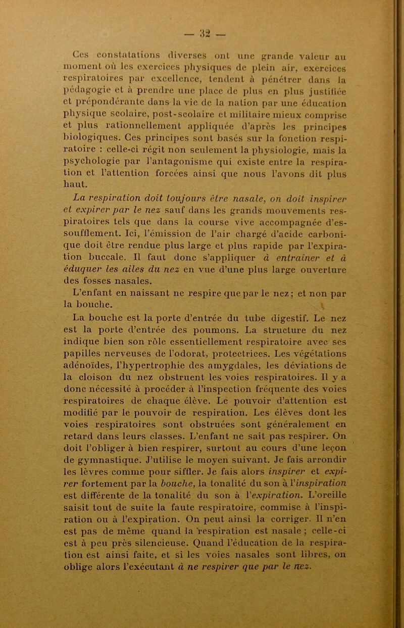 Ces constatations diverses ont une grande valeur au moment où les exercices physiques de plein air, exercices respiratoires par excellence, tendent à pénétrer dans la pédagogie et à prendre une place de plus en plus justitiée et prépondérante dans la vie de la nation par une éducation physique scolaire, post-scolaire et militaire mieux comprise et plus rationnellement appliquée d’après les principes biologiques. Ces principes sont basés sur la fonction respi- ratoire : celle-ci régit non seulement la physiologie, mais la psychologie par l’antagonisme qui existe entre la respira- tion et l’attention forcées ainsi que nous l’avons dit plus haut. La respiration doit toujours être nasale, on doit inspirer et expirer par le nez sauf dans les grands mouvements res- piratoires tels que dans la course vive accompagnée d’es- soufllement. Ici, l’émission de l’air chargé d’acide carboni- que doit être rendue plus large et plus rapide par l’expira- tion buccale. Il faut donc s’appliquer à entraîner et à éduquer les ailes du nez en vue d’une plus large ouverture des fosses nasales. L’enfant en naissant ne respire que par le nez; et non par la bouche. La bouche est la porte d’entrée du tube digestif. Le nez est la porte d’entrée des poumons. La structure du nez indique bien son rôle essentiellement respiratoire avec ses papilles nerveuses de l’odorat, protectrices. Les végétations adénoïdes, l’hypertrophie des amygdales, les déviations de la cloison du nez obstruent les voies respiratoires. Il y a donc nécessité à procéder à l’inspection fréquente des voies respiratoires de chaque élève. Le pouvoir d’attention est modilié par le pouvoir de respiration. Les élèves dont les voies respiratoires sont obstruées sont généralement en retard dans leurs classes. L’enfant ne sait pas respirer. On doit l’obliger à bien respirer, surtout au cours d’une leçon de gymnastique. J’utilise le moyen suivant. Je fais arrondir les lèvres comme pour siffler. Je fais alors inspirer et expi- rer fortement par la bouche, la tonalité du son à Y inspiration est différente de la tonalité du son à l'expiration. L’oreille saisit tout de suite la faute respiratoire, commise à l’inspi- ration ou à l’expiration. On peut ainsi la corriger. Il n’en est pas de même quand la respiration est nasale ; celle-ci est à peu près silencieuse. Quand l’éducation de la respira- tion est ainsi faite, et si les voies nasales sont libres, on oblige alors l’exécutant à ne respirer que par le nez.