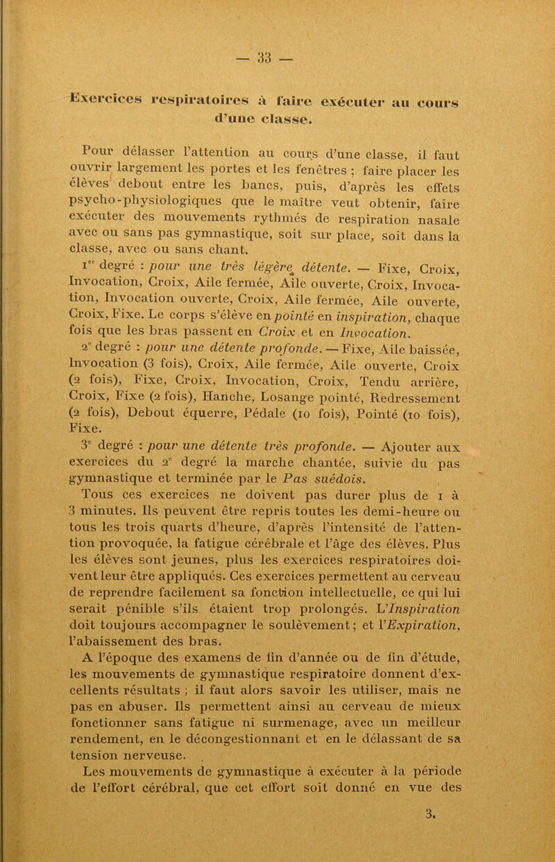 Exercices respiratoires à faire exécuter au cours ci’iiuc classe. Pour délasser l’attention au cours d’une classe, il faut ouvrir largement les portes et les fenêtres ; faire placer les élèves debout entre les bancs, puis, d’après les effets psycho-physiologiques que le maître veut obtenir, faire exécuter des mouvements rythmés de respiration nasale avec ou sans pas gymnastique, soit sur place, soit dans la classe, avec ou sans chant. Ier degré : pour une très légère; détente. — Fixe, Croix, Invocation, Croix, Aile fermée, Aile ouverte, Croix, Invoca- tion, Invocation ouverte, Croix, Aile fermée, Aile ouverte, Croix, Fixe. Le corps s’élève en pointé en inspiration, chaque fois que les bras passent en Croix et en Invocation. 2° degré : pour une détente profonde. — Fixe, Aile baissée, Invocation (3 fois), Croix, Aile fermée, Aile ouverte, Croix (2 fois), Fixe, Croix, Invocation, Croix, Tendu arrière, Croix, Fixe (2 fois), Hanche, Losange pointé, Redressement (2 fois), Debout équerre, Pédale (10 fois), Pointé (10 fois), Fixe. 3e degré : pour une détente très profonde. — Ajouter aux exercices du 20 degré la marche chantée, suivie du pas gymnastique et terminée par le Pas suédois. Tous ces exercices ne doivent pas durer plus de 1 à 3 minutes. Ils peuvent être repris toutes les demi-heure ou tous les trois quarts d’heure, d’après l’intensité de l’atten- tion provoquée, la fatigue cérébrale et l’âge des élèves. Plus les élèves sont jeunes, plus les exercices respiratoires doi- vent leur être appliqués. Ces exercices permettent au cerveau de reprendre facilement sa fonction intellectuelle, ce qui lui serait pénible s’ils étaient trop prolongés. L’Inspiration doit toujours accompagner le soulèvement; et l’Expiration, l’abaissement des bras. A l’époque des examens de lin d’année ou de fin d’étude, les mouvements de gymnastique respiratoire donnent d’ex- cellents résultats ; il faut alors savoir les utiliser, mais ne pas en abuser. Ils permettent ainsi au cerveau de mieux fonctionner sans fatigue ni surmenage, avec un meilleur rendement, en le décongestionnant et en le délassant de sa tension nerveuse. Les mouvements de gymnastique à exécuter à la période de l’effort cérébral, que cet effort soit donné en vue des 3.