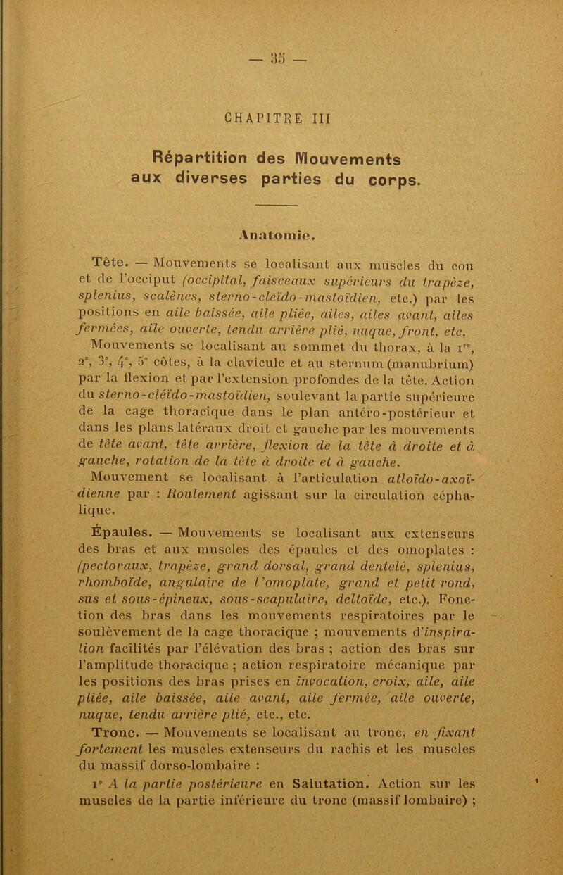 CHAPITRE III Répartition des Mouvements aux diverses parties du corps. Anatomie. Tête. — Mouvements se localisant aux muscles du cou et de l’occiput (occipital, faisceaux supérieurs du trapèze, splejiius, scalènes, sterno-cleido-mastoïdien, etc.) par les positions en aile baissée, aile pliée, ailes, ailes avant, ailes fermées, aile ouverte, tendu arrière plié, nuque, front, etc, Mouvements se localisant au sommet du thorax, à la ir0, 3% 4% 5° côtes, à la clavicule et au sternum (manubrium) par la llexion et par l’extension profondes de la tète. Action du sterno-cléido-mastoïdien, soulevant la partie supérieure de la cage thoracique dans le plan antéro-postérieur et dans les plans latéraux droit et gauche par les mouvements de tète avant, tète arrière, flexion de la tète à droite et à gauche, rotation de la tète à droite et à gauche. Mouvement se localisant à l’articulation atloïdo-axoï- dienne par : Roulement agissant sur la circulation cépha- lique. Epaules. — Mouvements se localisant aux extenseurs des bras et aux muscles des épaules et des omoplates : (pectoraux, trapèze, grand dorsal, grand dentelé, splenius, rhomboïde, angulaire de l'omoplate, grand et petit rond, sus et sous-épineux, sous-scapulaire, deltoïde, etc.). Fonc- tion des bras dans les mouvements respiratoires par le soulèvement de la cage thoracique ; mouvements d’inspira- tion facilités par l’élévation des bras ; action des bras sur l’amplitude thoracique ; action respiratoire mécanique par les positions des bras prises en invocation, croix, aile, aile pliée, aile baissée, aile avant, aile fermée, aile ouverte, nuque, tendu arrière plié, etc., etc. Tronc. — Mouvements se localisant au tronc, en fixant fortement les muscles extenseurs du rachis et les muscles du massif dorso-lombaire : i° A la partie postérieure en Salutation. Action sur les muscles de la partie inférieure du tronc (massif lombaire) ;