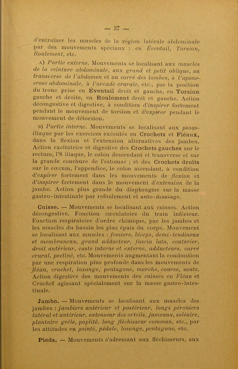 d entraîner les muscles de la région latérale abdominale par des mouvements spéciaux : en Éventail, Torsion, Roulement, etc. a) Partie externe. Mouvements se localisant aux muscles de la ceinture abdominale, aux grand et petit oblique, au transverse de l abdomen et au carré des lombes, à Vaponé- vrose abdominale, à l’arcade crurale, etc., par la position du tronc prise en Éventail droit et gauche, en Torsion gauche et droite, en Roulement droit et gauche. Action décongestive et digestive, à condition d’inspirer fortement pendant le mouvement de torsion et d’expirer pendant le mouvement de détorsion. u) Partie interne. Mouvements se localisant aux psoas- iliaque par les exercices exécutés en Crochets et Fléaux, dans la ilexion et l’extension alternatives des jambes. Action excitatrice et digestive des Crochets gauches sur le rectum, l’S iliaque, le colon descendant et transverse et sur la grande courbure de l’estomac ; et des Crochets droits sur le cæcum, l’appendice, le colon ascendant, à condition d’expirer fortement dans les mouvements de Jlexion et d’inspirer fortement dans le mouvement d'extension de la jambe. Action plus grande du diaphragme sur la masse gastro-intestinale par refoulement et auto-ihassage. Cuisse. — Mouvements se localisant aux cuisses. Action décongestive. Fonction circulatoire du train inférieur. Fonction respiratoire d’ordre chimique, par les jambes et les muscles du bassin les plus épais du corps. Mouvement se localisant aux muscles : fessiers, biceps, demi-tendineux et membraneux, grand adducteur, fascia lata, couturier, droit antérieur, vaste interne et externe, adducteurs, carré crural, pectiné, etc. Mouvements augmentant la combustion par une respiration plus profonde dans les mouvements de fléau, crochet, losange, pentagone, marche, course, sauts. Action digestive des mouvements des cuisses en Fléau et Crochet agissant spécialement sur la masse gastro-intes- tinale. Jambe. — Mouvements se localisant aux muscles des jambes : jambiers antérieur et postérieur, longs péroniers latéral et antérieur, extenseur des orteils, jumeaux, soléaire, plantaire grêle, poplité, long fléchisseur commun, etc., par les attitudes en pointé, pédale, losange, pentagone, etc. Pieds. — Mouvements s’adressant aux fléchisseurs, aux