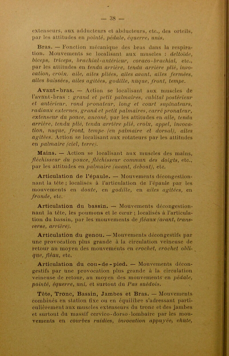 extenseurs, aux adducteurs et abducteurs, etc., des orteils, par les attitudes en pointé, pédale, équerre, unis. Bras. — Fonction mécanique des bras dans la respira- tion. Mouvements se localisant aux muscles : deltoïde, biceps, triceps, brachial-antérieur, coraeo-brachial, etc., par les altitudes en tendu arrière, tendu arrière plié, invo- cation, croix, aile, ailes pliées, ailes avant, ailes fermées, ailes baissées, ailes agitées, godille, nuque, front, tempe. Avant-bras. — Action se localisant aux muscles de l’avant-bras : grand et petit palmaires, cubital postérieur et antérieur, rond pronateur, long et court supinateurs, radiaux externes, grand et petit palmaires, carré pronateur, extenseur dit pouce, anconê, par les altitudes en aile, tendu arrière, tendu plié, tendu arrière plié, croix, appel, invoca- tion, nuqüe, front, tempe- (en palmaire et dorsal), ailes agitées. Action se localisant aux rotateurs par les altitudes en palmaire (ciel, terre). Mains. — Action se localisant aux muscles des mains, fléchisseur du pouce, fléchisseur commun des doigts, etc., par les attitudes en palmaire (ava.nl, debout), etc. Articulation de l’épaule. — Mouvements décongestion- nant la tète ; localisés à l’articulation de l’épaule par les mouvements en doute, en godille, en ailes agitées, en fronde, etc. Articulation du bassin. — Mouvements décongestion- nant la tète, les poumons et le cœur ; localisés à l’articula- tion du bassin, par les mouvements de fléaux (avant, trans- verse, arrière). Articulation du genou.—Mouvements décongestifs par une provocation plus grande à la circulation Areineuse de retour au moyen des mouvements en crochet, crochet obli- que, fléau, etc. Articulation du cou-de-pied. — Mouvements décon- gestifs par une provocation plus gronde à la. circulation veineuse de retour, au moyen des mouvements en pédale, pointé, équerre, uni, et surtout du Pas suédois. Tête, Tronc, Bassin, Jambes et Bras. — Mouvements combinés en station lixe ou en équilibre s’adressant parti- culièrement aux muscles extenseurs du tronc et des jambes et surtout du massif cervico-dorso-lombaire par les mou- vements en courbes raidies, invocation appuyée, chute,