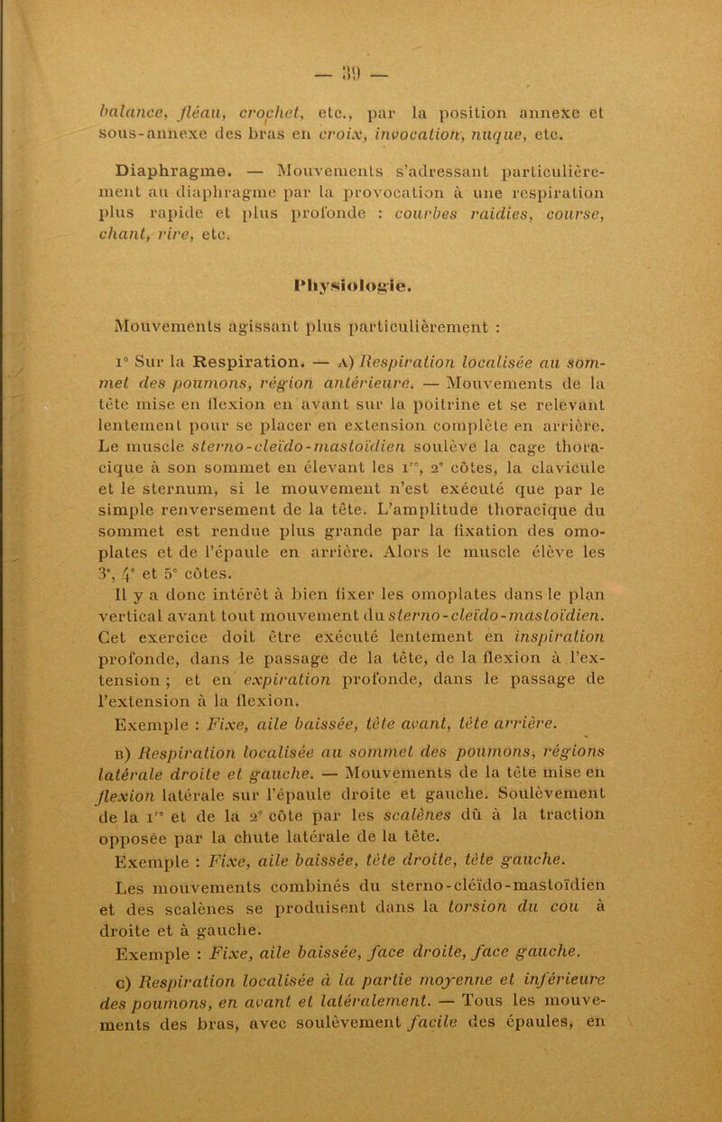 balance, Jléaa, crochet, etc., par la position annexe et sons-annexe des bras en croix, invocation, nuque, etc. Diaphragme. — Mouvements s’adressant particulière- ment au diaphragme par la provocation à une respiration plus rapide et plus profonde : courbes raidies, course, chant, rire, etc. Physiologie. Mouvements agissant plus particulièrement : i° Sur la Respiration. — a) Respiration localisée au som- met des poumons, région antérieure. — Mouvements de la tète mise en llexion en avant sur la poitrine et se relevant lentement pour se placer en extension complète en arrière. Le muscle sterno-cleido-mastoïdien soulève la cage thora- cique à son sommet en élevant les ire, 2e côtes, la clavicule et le sternum, si le mouvement n’est exécuté que par le simple renversement de la tête. L’amplitude thoracique du sommet est rendue plus grande par la fixation des omo- plates et de l’épaule en arrière. Alors le muscle élève les 3', 4' et 5' cotes. Il y a donc intérêt à bien iixer les omoplates dans le plan vertical avant tout mouvement du sterno-cleido-mastoïdien. Cet exercice doit être exécuté lentement en inspiration profonde, dans le passage de la tête, de la llexion à l’ex- tension ; et en expiration profonde, dans le passage de l’extension à la flexion. Exemple : Fixe, aile baissée, tète avant, tête arrière. b) Respiration localisée au sommet des poumons, régions latérale droite et gauche. — Mouvements de la tête mise en flexion latérale sur l’épaule droite et gauche. Soulèvement de la ire et de la 2° côte par les scalènes dû à la traction opposée par la chute latérale de la tête. Exemple : Fixe, aile baissée, tète droite, tète gauche. Les mouvements combinés du sterno-cléïdo-mastoïdien et des scalènes se produisent dans la torsion du cou à droite et à gauche. Exemple : Fixe, aile baissée, face droite, face gauche. c) Respiration localisée à la partie moyenne et inférieure des poumons, en avant et latéralement. — Tous les mouve- ments des bras, avec soulèvement facile des épaules, en