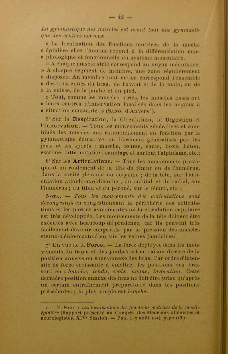 La gymnastique des muscles est avant tout une gymnasti- que des centres nerveux. « La localisation des fonctions motrices de la moelle » épinière chez l’homme répond à la différenciation mor- » phologique et fonctionnelle du système musculaire. » A chaque muscle strié correspond un noyau médullaire. » A chaque segment de membre, une zone régulièrement » disposée. Au membre tout entier correspond l’ensemble » des trois zones du bras, de l’avant et de la main, ou de » la cuisse, de la jambe et du pied. » Tout, comme les muscles striés, les muscles lisses ont » leurs centres d’innervation localisés dans les noyaux à » situation constante. » (Sano, d’Anvers1). 5° Sur la Respiration, la Circulation, la Digestion et l’Innervation. — Tous les mouvements généralisés et com- binés des muscles mis rationnellement en fonction par la gymnastique éducative ou librement généralisés par les jeux et les sports : marche, course, sauts, boxe, bâton, escrime, lutte, natation, canotage et surtout l’alpinisme, etc.; 6° Sur les Articulations. — Tous les mouvements provo- quant un roulement de la tête du fémur ou de l’humérus, dans la cavité glénoïde ou cotyoïde ; de la tète, sur l’arti- culation atloïdo-axoïdiennne ; du cubital et du radial, sur l’humérus ; du tibia et du péroné, sur le fémur, etc. ; Nota. — Tous les mouvements des articulations sont décongestifs en congestionnant la périphérie des articula- tions et les parties avoisinantes où la circulation capillaire est très développée. Les mouvements de la tète doivent être exécutés avec beaucoup de prudence, car ils peuvent très facilement devenir congestifs par la pression des muscles sterno-cléido-mastoïdien sur les veines jugulaires. f En vue de la Force. — La force déployée dans les mou- vements du tronc et des jambes est en raison directe de la position annexe ou sous-annexe des bras. Par ordre d’inten- sité de force croissante à émettre, les positions des bras sont en : hanche, tendu, croix, nuque, invocation. Cette dernière position annexe des bras ne doit être prise qu’après un certain entraînement préparatoire dans les positions précédentes ; la plus simple est hanche. i. — F. Sano : Les localisations des fondions motrices de la moelle épinière (Rapport présenté au Congrès des Médecins aliénistes et neurologistes, XIV» Session. — Pau, i-j août 1904, page n3.)