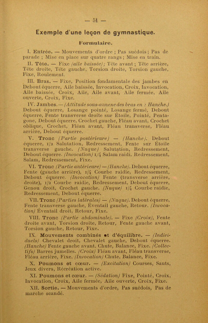 Exemple d’une leçon de gymnastique. Formulaire. I. Entrée. — Mouvements d’ordre ; Pas suédois; Pas de parade ; Mise en place sur quatre rangs; Mise en train. II. Tète. — Fixe [aile baissée); Tête avant; Tête arrière, Tête droite. Tète gauche, Torsion droite, Torsion gauche, Fixe, Roulement. III. Bras. — Fixe, Position fondamentale des jambes en Debout équerre, Aile baissée, Invocation, Croix, Invocation, Aile baissée, Croix, Aile, Aile avant, Aile fermée. Aile ouverte, Croix, Fixe. IV. Jambes.— f Attitude sous-annexe des bras en : Hanche.) Debout équerre, Losange pointé, Losange fermé, Debout équerre, Fente transverse droite sur Étoile, Pointé, Penta- gone, Debout équerre, Crochet gauche, Fléau avant, Crochet oblique, Crochet, Fléau avant, Fléau transverse, Fléau arrière, Debout équerre. V. Tronc (Partie postérieure) — (Hanche). Debout équerre, 1/2 Salutation, Redressement, Fente sur Étoile transverse gauche. (Nuque) Salutation, Redressement, Debout équerre. (Invocation) 1/4 Salam raidi. Redressement, Salam, Redressement, Fixe. VI. Tronc (Partie antérieure) — (Hanche). Debout équerre, Fente (gauche arrière), 1/4 Courbe raidie, Redressement, Debout équerre. (Invocation) Fente (Iransverse arrière, droite), 1/2 Courbe raidie, Redressement, Debout équerre, Genou droit, Crochet gauche. (Nuque) 1/4 Courbe raidie, Redressement, Debout équerre. VIL Tronc (Parties latérales) — (Nuque). Debout équerre, Fente transverse gauche, Éventail gauche, Retour. (Invoca- tion) Éventail droit, Retour, Fixe. VIII. Tronc (Partie abdominale). — Fixe (Croix), Fente droite avant, Torsion droite, Retour, Fente gauche avant, Torsion gauche, Retour, Fixe. IX. Mouvements combinés »t d'équilibre. — (Indivi- duels) Chevalet droit, Chevalet gauche, Debout équerre. (Hanche) Fente gauche avant. Chute, Balance, Fixe. (Collec- tifs) Barres jumelles. (Croix) Fléau avant, Fléau transverse, Fléau arrière, Fixe. (Invocation) Chute, Balance, Fixe. X. Poumons et cœur. — (Excitation) Courses, Sauts, Jeux divers, Récréation active. XI. Poumons et cœur. — (Sédation) Fixe, Pointé, Croix, Invocation, Croix, Aile fermée, Aile ouverte, Croix, Fixe. XII. Sortie. — Mouvements d’ordre, Pas suédois, Pas de marche scandé.