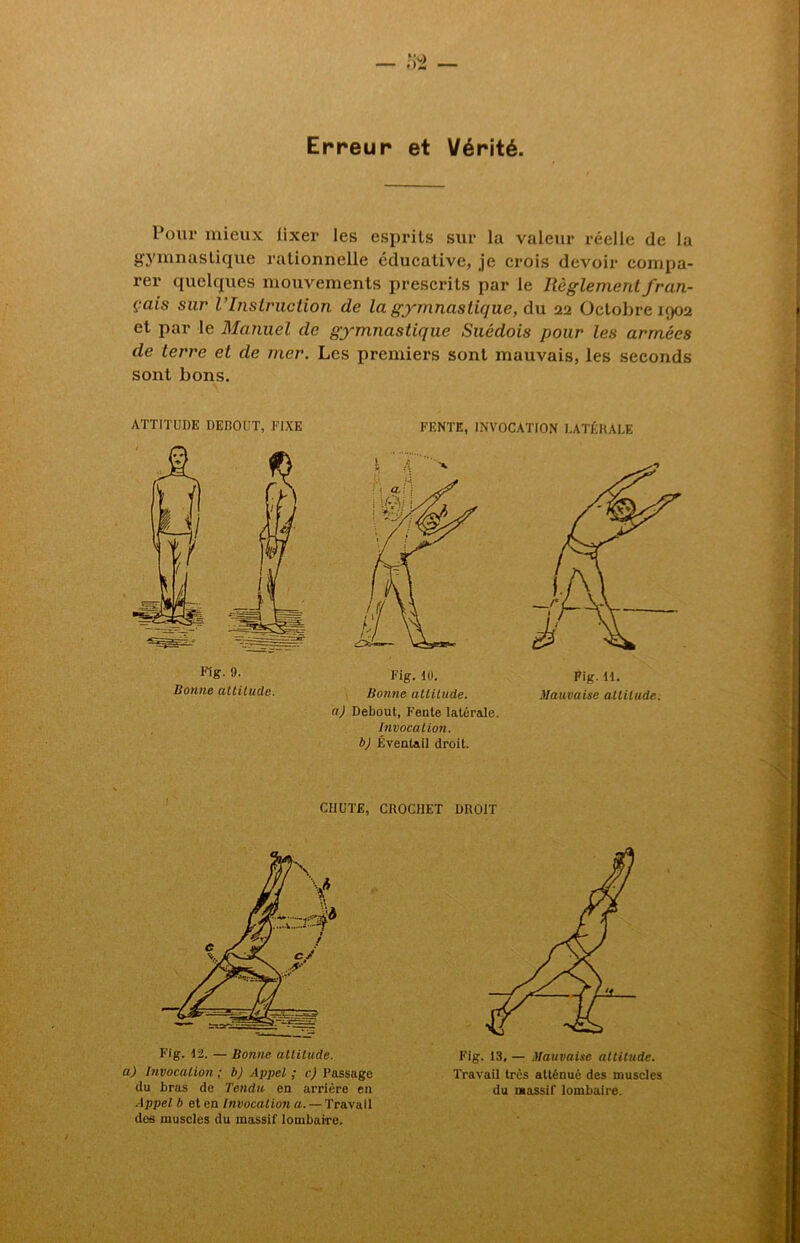 Erreur et Vérité. Pour mieux iixer les esprits sur la valeur réelle de la gymnastique rationnelle éducative, je crois devoir compa- rer quelques mouvements prescrits par le Règlement fran- çais sur l’Instruction de la gymnastique, du 22 Octobre 1902 et par le Manuel de gymnastique Suédois pour les armées de terre et de mer. Les premiers sont mauvais, les seconds sont bons. ATTITUDE DEDOUT, FIXE Fig. 9. Bonne altitude. FENTE, INVOCATION LATÉRALE Fig. 10. Fig. U. Bonne attitude. Mauvaise altitude, a) Debout, Fente latérale. Invocation, b) Éventail droit. CHUTE, CROCHET DROIT Fig. 12. — Bonne attitude, a) Invocation ; b) Appel ; c) Passage du bras de Tendu en arrière en Appel b et en Invocation a. —Travail des muscles du massif lombaire. Fig. 13. — Mauvaise attitude. Travail très atténué des muscles du massif lombaire.