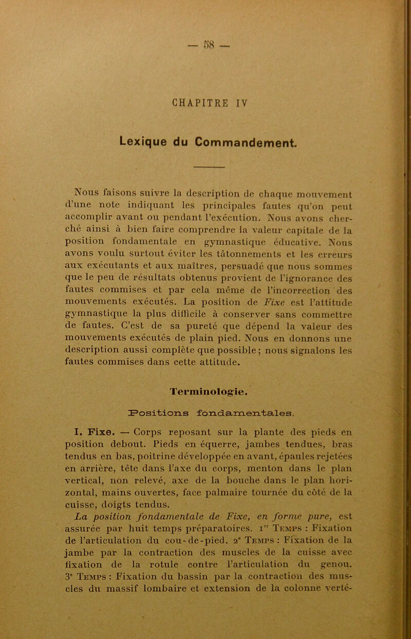 CHAPITRE IY Lexique du Commandement. Nous faisons suivre la description de chaque mouvement d’une note indiquant les principales fautes qu’on peut accomplir avant ou pendant l’exécution. Nous avons cher- ché ainsi à bien faire comprendre la valeur capitale de la position fondamentale en gymnastique éducative. Nous avons voulu surtout éviter les tâtonnements et les erreurs aux exécutants et aux maîtres, persuadé que nous sommes que le peu de résultats obtenus provient de l’ignorance des fautes commises et par cela même de l’incorrection des mouvements exécutés. La position de Fixe est l’attitude gymnastique la plus difficile à conserver sans commettre de fautes. C’est de sa pureté que dépend la valeur des mouvements exécutés de plain pied. Nous en donnons une description aussi complète que possible ; nous signalons les fautes commises dans cette attitude. Terminologie. Positions fondamentales. I. Fixe. — Corps reposant sur la plante des pieds en position debout. Pieds en équerre, jambes tendues, bras tendus en bas, poitrine développée en avant, épaules rejetées en arrière, tête dans l’axe du corps, menton dans le plan vertical, non relevé, axe de la bouche dans le plan hori- zontal, mains ouvertes, face palmaire tournée du côté de la cuisse, doigts tendus. La position fondamentale de Fixe, en forme pure, est assurée par huit temps préparatoires, i Temps : Fixation de l’articulation du cou-de-pied. 2” Temps: Fixation de la jambe par la contraction des muscles de la cuisse avec fixation de la rotule contre l’articulation du genou. 3' Temps : Fixation du bassin par la contraction des mus- cles du massif lombaire et extension de la colonne verté-