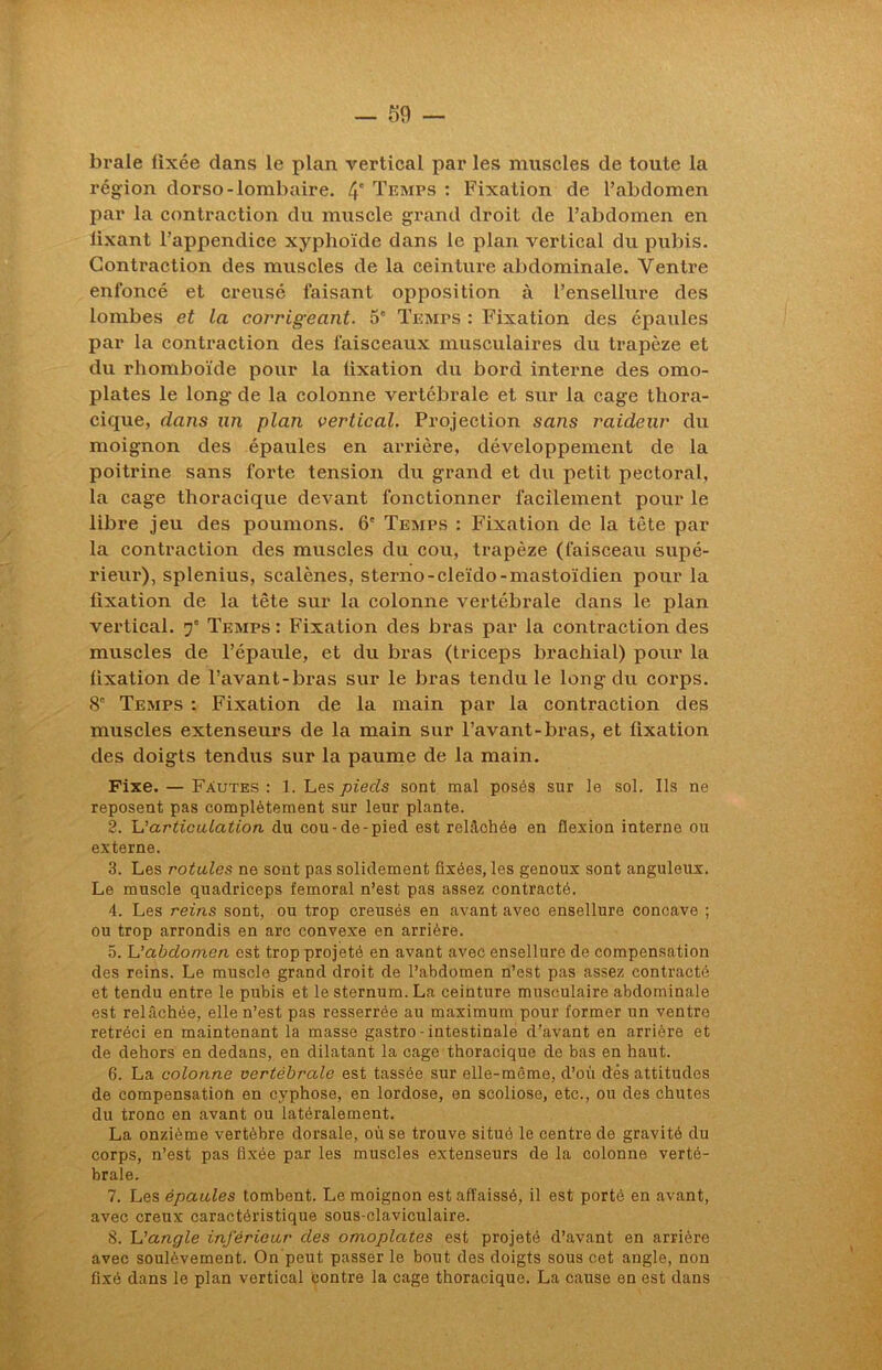 braie fixée dans le plan vertical par les muscles de toute la région dorso-lombaire. 4 Temps : Fixation de l’abdomen par la contraction du muscle grand droit de l’abdomen en lixant l’appendice xyphoïde dans le plan vertical du pubis. Contraction des muscles de la ceinture abdominale. Ventre enfoncé et creusé faisant opposition à l’ensellure des lombes et la corrigeant. 5' Temps : Fixation des épaules par la contraction des faisceaux musculaires du trapèze et du rhomboïde pour la fixation du bord interne des omo- plates le long- de la colonne vertébrale et sur la cage thora- cique, dans un plan vertical. Projection sans raideur du moignon des épaules en arrière, développement de la poitrine sans forte tension du grand et du petit pectoral, la cage thoracique devant fonctionner facilement pour le libre jeu des poumons. 6' Temps : Fixation de la tête par la contraction des muscles du cou, trapèze (faisceau supé- rieur), splenius, scalènes, sterno-cleïdo-mastoïdien pour la fixation de la tête sur la colonne vertébrale dans le plan vertical. f Temps : Fixation des bras par la contraction des muscles de l’épaule, et du bras (triceps brachial) pour la fixation de l’avant-bras sur le bras tendu le long du corps. 8' Temps : Fixation de la main par la contraction des muscles extenseurs de la main sur l’avant-bras, et fixation des doigts tendus sur la paume de la main. Fixe. — Fautes : 1. Les pieds sont mal posés sur le sol. Ils ne reposent pas complètement sur leur plante. 2. L'articulation du cou-de-pied est relâchée en flexion interne ou externe. 3. Les rotules ne sont pas solidement fixées, les genoux sont anguleux. Le muscle quadriceps fémoral n’est pas assez contracté. 4. Les reins sont, ou trop creusés en avant avec ensellure concave ; ou trop arrondis en arc convexe en arrière. 5. L'abdomen est trop projeté en avant avec ensellure de compensation des reins. Le muscle grand droit de l’abdomen n’est pas assez contracté et tendu entre le pubis et le sternum. La ceinture musculaire abdominale est relâchée, elle n’est pas resserrée au maximum pour former un ventre rétréci en maintenant la masse gastro - intestinale d'avant en arrière et de dehors en dedans, en dilatant la cage thoracique de bas en haut. 6. La colonne vertébrale est tassée sur elle-même, d’où dés attitudes de compensation en cyphose, en lordose, en scoliose, etc., ou des chutes du tronc en avant ou latéralement. La onzième vertèbre dorsale, où se trouve situé le centre de gravité du corps, n’est pas fixée par les muscles extenseurs de la colonne verté- brale. 7. Les épaules tombent. Le moignon est affaissé, il est porté en avant, avec creux caractéristique sous-claviculaire. 8. L'angle inférieur des omoplates est projeté d’avant en arrière avec soulèvement. On peut passer le bout des doigts sous cet angle, non fixé dans le plan vertical contre la cage thoracique. La cause en est dans