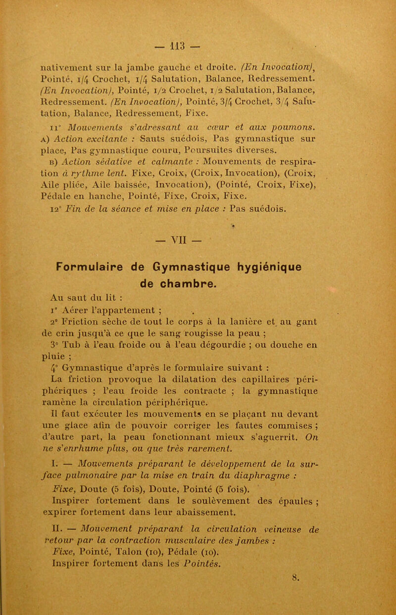 nativement sur la jambe gauche et droite. (En InvocationJ, Pointé, 1/4 Crochet, i/4 Salutation, Balance, Redressement. (En Invocation), Pointé, 1/2 Crochet, 1/2 Salutation, Balance, Redressement. (En Invocation), Pointé, 3/4 Crochet, 3/4 Salu- tation, Balance, Redressement, Fixe. ix° Mouvements s’adressant au cœur et aux poumons. a) Action excitante : Sauts suédois, Pas gymnastique sur place, Pas gj-mnastique couru, Poursuites diverses. b) Action sédative et calmante : Mouvements de respira- tion à rythme lent. Fixe, Croix, (Croix, Invocation), (Croix, Aile pliée, Aile baissée, Invocation), (Pointé, Croix, Fixe), Pédale en hanche, Pointé, Fixe, Croix, Fixe. 12° Fin de la séance et mise en place : Pas suédois. — VII — Formulaire de Gymnastique hygiénique de chambre. Au saut du lit : 1° Aérer l’appartement ; 20 Friction sèche de tout le corps à la lanière et au gant de crin jusqu’à ce que le sang rougisse la peau ; 3° Tub à l’eau froide ou à l’eau dégourdie ; ou douche en pluie ; 4° Gymnastique d’après le formulaire suivant : La friction provoque la dilatation des capillaires péri- phériques ; l’eau froide les contracte ; la gymnastique ramène la circulation périphérique. Il faut exécuter les mouvements en se plaçant nu devant une glace alin de pouvoir corriger les fautes commises ; d’autre part, la peau fonctionnant mieux s’aguerrit. On ne s’enrhume plus, ou que très rarement. I. — Mouvements préparant le développement de la sur- face pulmonaire par la mise en train du diaphragme : Fixe, Doute (5 fois), Doute, Pointé (5 fois). Inspirer fortement dans le soulèvement des épaules ; expirer fortement dans leur abaissement. II. — Mouvement préparant la circulation veineuse de retour par la contraction musculaire des jambes : Fixe, Pointé, Talon (10), Pédale (10). Inspirer fortement dans les Pointés. 8.