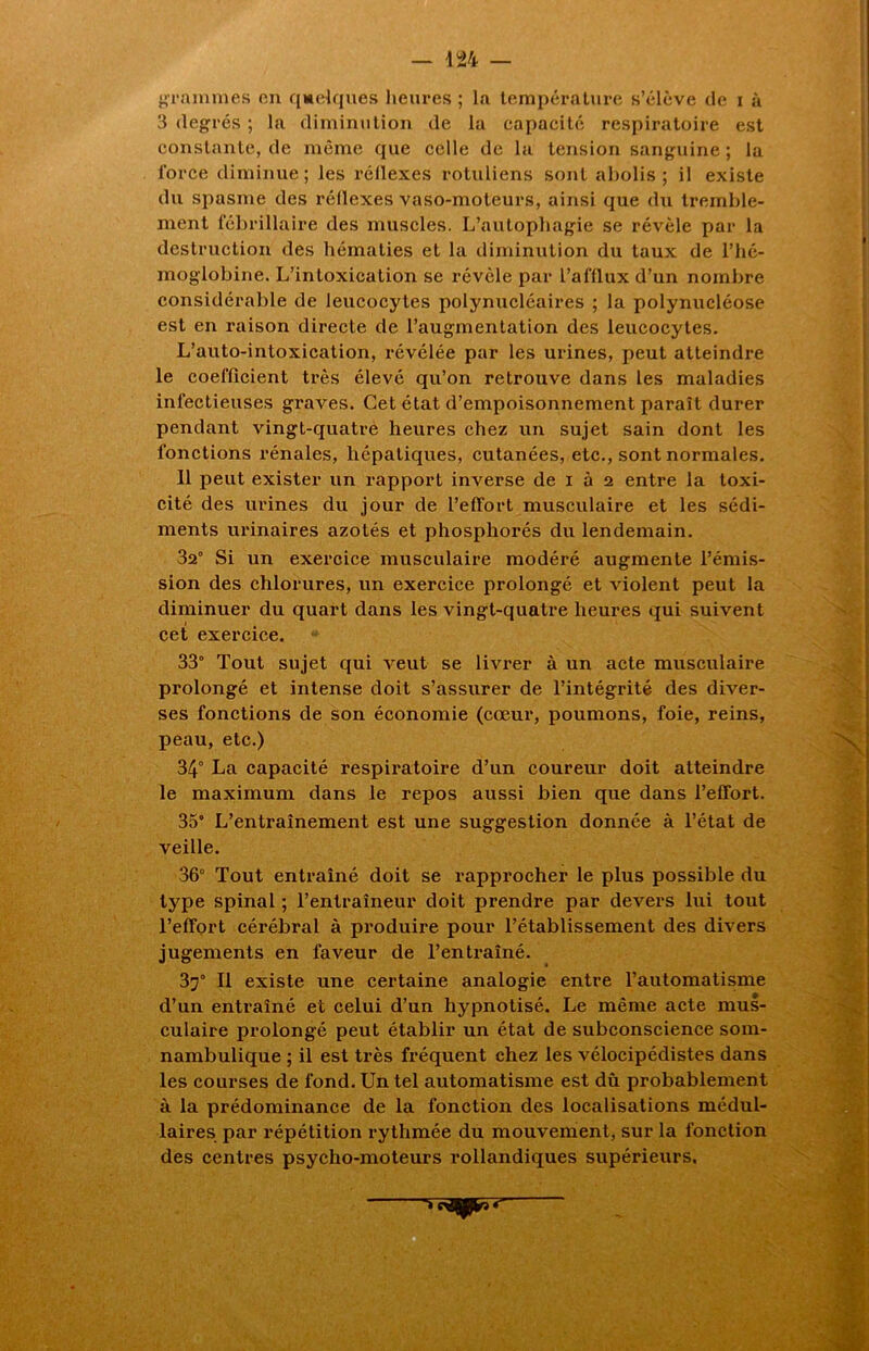 grammes en quelques heures ; la température s’élève de i à 3 degrés ; la diminution de la capacité respiratoire est constante, de même que celle de la tension sanguine ; la force diminue; les réflexes rotuliens sont abolis; il existe du spasme des réflexes vaso-moteurs, ainsi que du tremble- ment fébrillaire des muscles. L’autophagie se révèle par la destruction des hématies et la diminution du taux de l’hé- moglobine. L’inLoxication se révèle par l’afflux d’un nombre considérable de leucocytes polynucléaires ; la polynucléose est en raison directe de l’augmentation des leucocytes. L’auto-intoxication, révélée par les urines, peut atteindre le coefficient très élevé qu’on retrouve dans les maladies infectieuses graves. Cet état d’empoisonnement paraît durer pendant vingt-quatre heures chez un sujet sain dont les fonctions rénales, hépatiques, cutanées, etc., sont normales. Il peut exister un rapport inverse de i à 2 entre la toxi- cité des urines du jour de l’effort musculaire et les sédi- ments urinaires azotés et phosphorés du lendemain. 32° Si un exercice musculaire modéré augmente l’émis- sion des chlorures, un exercice prolongé et violent peut la diminuer du quart dans les vingt-quatre heures qui suivent cet exercice. 33° Tout sujet qui veut se livrer à un acte musculaire prolongé et intense doit s’assurer de l’intégrité des diver- ses fonctions de son économie (cœur, poumons, foie, reins, peau, etc.) 34° La capacité respiratoire d’un coureur doit atteindre le maximum dans le repos aussi bien que dans l’effort. 35° L’entraînement est une suggestion donnée à l’état de veille. 36° Tout entraîné doit se rapprocher le plus possible du type spinal ; l’entraîneur doit prendre par devers lui tout l’effort cérébral à produire pour l’établissement des divers jugements en faveur de l’entraîné. 37° Il existe une certaine analogie entre l’automatisme d’un entraîné et celui d’un hypnotisé. Le même acte mus- culaire prolongé peut établir un état de subconscience som- nambulique ; il est très fréquent chez les vélocipédistes dans les courses de fond. Un tel automatisme est dû probablement à la prédominance de la fonction des localisations médul- laires par répétition rythmée du mouvement, sur la fonction des centres psycho-moteurs rollandiques supérieurs,