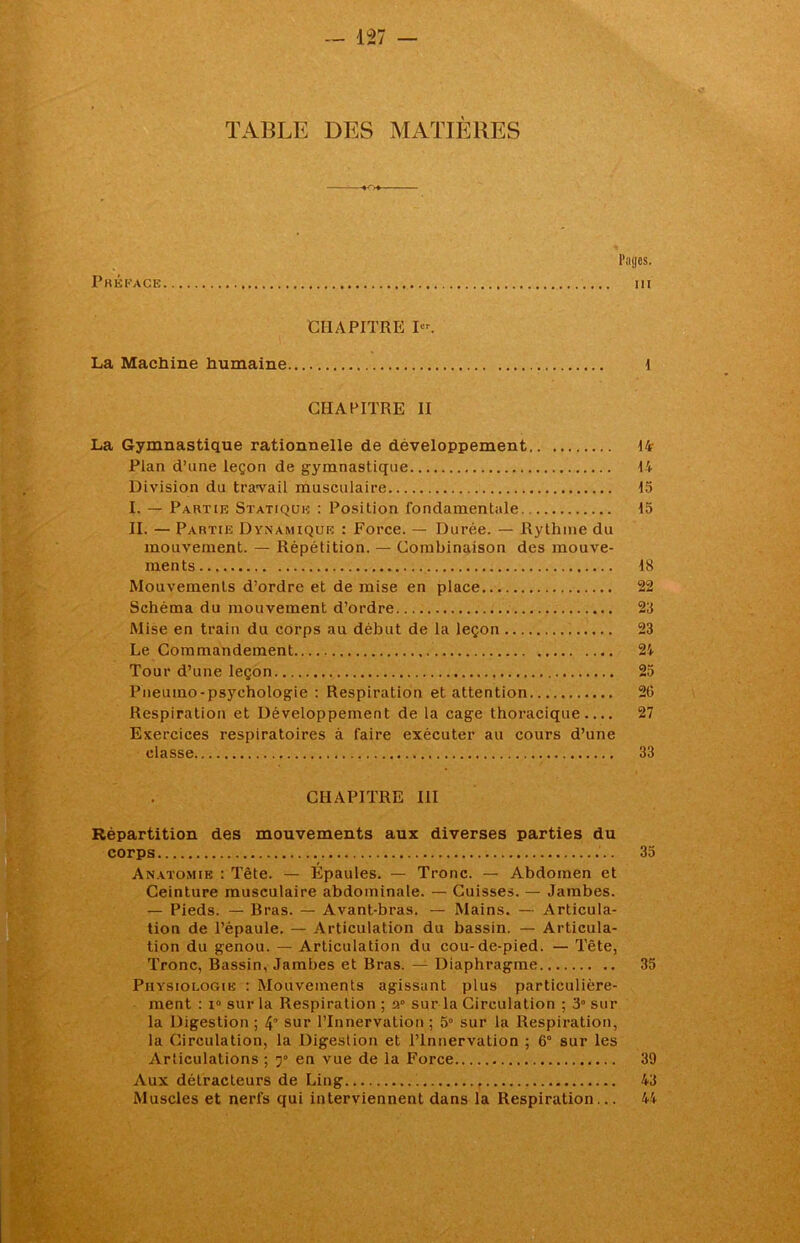 TABLE DES MATIÈRES Pages. Préface m CHAPITRE P'. La Machine humaine 1 CHAPITRE II La Gymnastique rationnelle de développement 14- Pian d’une leçon de gymnastique 14 Division du travail musculaire 15 I. — Partie Statique : Position fondamentale 15 II. — Partie Dynamique : Force. — Durée. — Rythme du mouvement. — Répétition. — Combinaison des mouve- ments 18 Mouvements d’ordre et de mise en place 22 Schéma du mouvement d’ordre 23 Mise en train du corps au début de la leçon 23 Le Commandement 24 Tour d’une leçon 25 Pneumo-psychologie : Respiration et attention 2(1 Respiration et Développement de la cage thoracique 27 Exercices respiratoires à faire exécuter au cours d’une classe 33 CHAPITRE III Répartition des mouvements aux diverses parties du corps 35 Anatomie : Tête. — Épaules. — Tronc. — Abdomen et Ceinture musculaire abdominale. — Cuisses. — Jambes. — Pieds. — Bras. — Avant-bras. — Mains. — Articula- tion de l’épaule. — Articulation du bassin. — Articula- tion du genou. — Articulation du cou-de-pied. — Tête, Tronc, Bassin, Jambes et Bras. — Diaphragme 35 Physiologie : Mouvements agissant plus particulière- ment : i° sur la Respiration ; a° sur la Circulation ; 3° sur la Digestion; 4 sur l’Innervation; 5° sur la Respiration, la Circulation, la Digestion et l’Innervation ; 6° sur les Articulations ; y en vue de la Force 39 Aux détracteurs de Ling 43 Muscles et nerfs qui interviennent dans la Respiration... 44