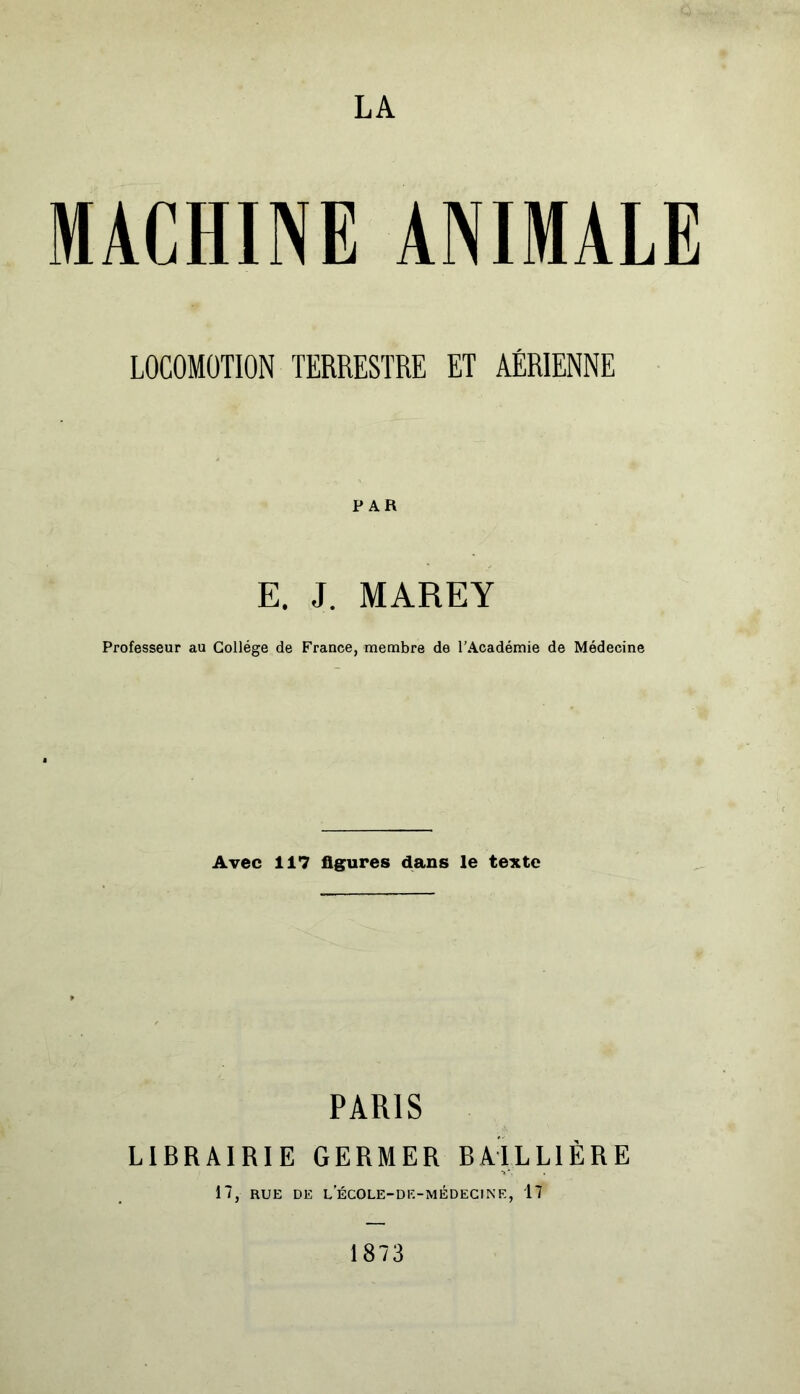 LA MACHINE ANIMALE LOCOMOTION TERRESTRE ET AÉRIENNE PAR E. J. MAREY Professeur au Collège de France, membre de l’Académie de Médecine Avec 117 figures dans le texte PARIS LIBRAIRIE GERMER BAILLIÈRE 17, RUE DE L ECO LE-DE-MÉDECINE, 17 1873