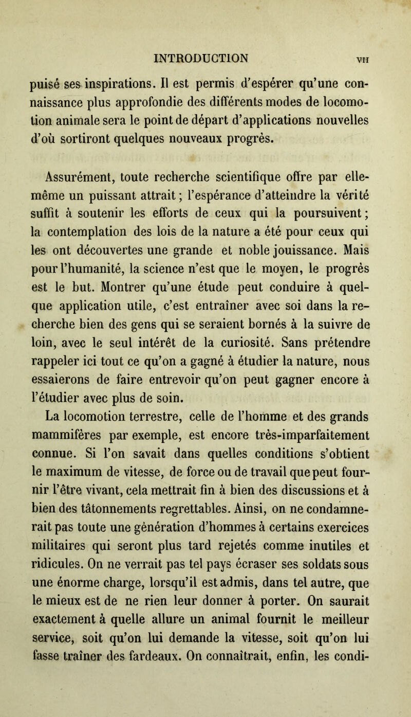 puisé ses inspirations. Il est permis d'espérer qu’une con- naissance plus approfondie des différents modes de locomo- tion animale sera le point de départ d’applications nouvelles d’où sortiront quelques nouveaux progrès. Assurément, toute recherche scientifique offre par elle- même un puissant attrait ; l’espérance d’atteindre la vérité suffit à soutenir les efforts de ceux qui la poursuivent ; la contemplation des lois de la nature a été pour ceux qui les ont découvertes une grande et noble jouissance. Mais pour l’humanité, la science n’est que le moyen, le progrès est le but. Montrer qu’une étude peut conduire à quel- que application utile, c’est entraîner avec soi dans la re- cherche bien des gens qui se seraient bornés à la suivre de loin, avec le seul intérêt de la curiosité. Sans prétendre rappeler ici tout ce qu’on a gagné à étudier la nature, nous essaierons de faire entrevoir qu’on peut gagner encore à l’étudier avec plus de soin. La locomotion terrestre, celle de l’homme et des grands mammifères par exemple, est encore très-imparfaitement connue. Si l’on savait dans quelles conditions s’obtient le maximum de vitesse, de force ou de travail que peut four- nir l’être vivant, cela mettrait fin à bien des discussions et à bien des tâtonnements regrettables. Ainsi, on ne condamne- rait pas toute une génération d’hommes à certains exercices militaires qui seront plus tard rejetés comme inutiles et ridicules. On ne verrait pas tel pays écraser ses soldats sous une énorme charge, lorsqu’il est admis, dans tel autre, que le mieux est de ne rien leur donner à porter. On saurait exactement à quelle allure un animal fournit le meilleur service, soit qu’on lui demande la vitesse, soit qu’on lui fasse traîner des fardeaux. On connaîtrait, enfin, les condi-