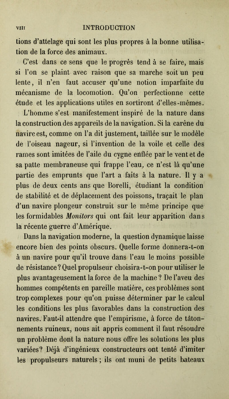 tions d’attelage qui sont les plus propres à la bonne utilisa- tion de la force des animaux. C’est dans ce sens que le progrès tend à se faire, mais si l’on se plaint avec raison que sa marche soit un peu lente, il n’en faut accuser qu’une notion imparfaite du mécanisme de la locomotion. Qu’on perfectionne cette étude et les applications utiles en sortiront d’elles-mêmes. L’homme s’est manifestement inspiré de la nature dans la construction des appareils de la navigation. Si la carène du navire est, comme on l’a dit justement, taillée sur le modèle de l’oiseau nageur, si l’invention de la voile et celle des rames sont imitées de l’aile du cygne enflée par le vent et de sa patte membraneuse qui frappe l’eau, ce n’est là qu’une partie des emprunts que l’art a faits à la nature. Il y a plus de deux cents ans que Borelli, étudiant la condition de stabilité et de déplacement des poissons, traçait le plan d’un navire plongeur construit sur le même principe que les formidables Monitors qui ont fait leur apparition dans la récente guerre d’Amérique. Dans la navigation moderne, la question dynamique laisse encore bien des points obscurs. Quelle forme donnera-t-on à un navire pour qu’il trouve dans l’eau le moins possible de résistance? Quel propulseur choisira-t-on pour utiliser le plus avantageusement la force de la machine ? De l’aveu des hommes compétents en pareille matière, ces problèmes sont trop complexes pour qu’on puisse déterminer par le calcul les conditions les plus favorables dans la construction des navires. Faut-il attendre que l’empirisme, à force de tâton- nements ruineux, nous ait appris comment il faut résoudre un problème dont la nature nous offre les solutions les plus variées? Déjà d’ingénieux constructeurs ont tenté d’imiter les propulseurs naturels ; ils ont muni de petits bateaux