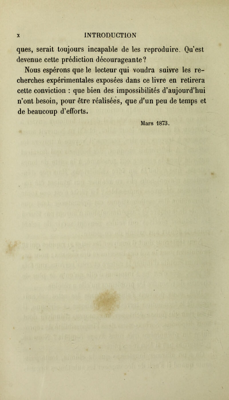 ques, serait toujours incapable de les reproduire. Qu’est devenue cette prédiction décourageante? Nous espérons que le lecteur qui voudra suivre les re- cherches expérimentales exposées dans ce livre en retirera cette conviction : que bien des impossibilités d’aujourd’hui n’ont besoin, pour être réalisées, que d’un peu de temps et de beaucoup d’efforts. Mars 1873.