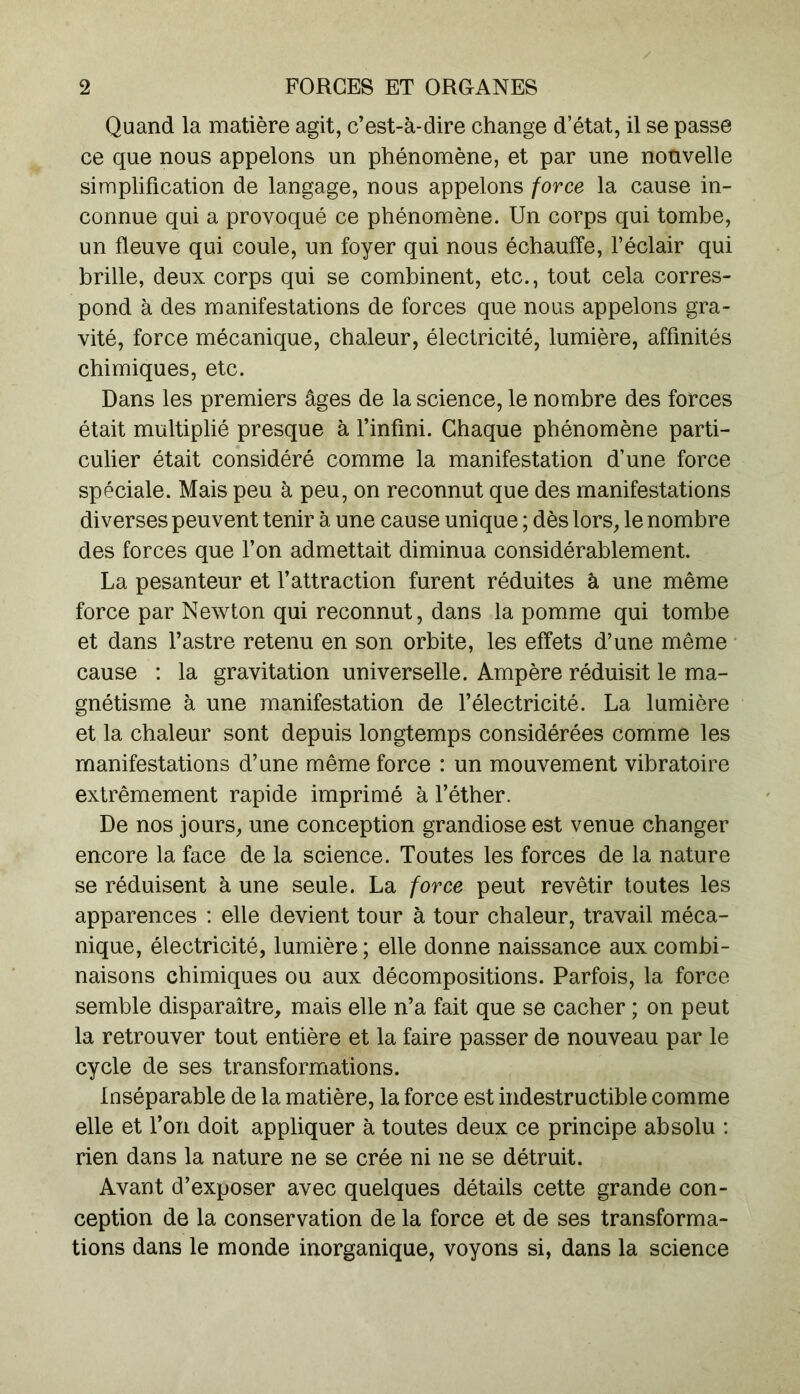 Quand la matière agit, c’est-à-dire change d’état, il se passe ce que nous appelons un phénomène, et par une nouvelle simplification de langage, nous appelons force la cause in- connue qui a provoqué ce phénomène. Un corps qui tombe, un fleuve qui coule, un foyer qui nous échauffe, l’éclair qui brille, deux corps qui se combinent, etc., tout cela corres- pond à des manifestations de forces que nous appelons gra- vité, force mécanique, chaleur, électricité, lumière, affinités chimiques, etc. Dans les premiers âges de la science, le nombre des forces était multiplié presque à l’infini. Chaque phénomène parti- culier était considéré comme la manifestation d’une force spéciale. Mais peu à peu, on reconnut que des manifestations diverses peuvent tenir à une cause unique ; dès lors, le nombre des forces que l’on admettait diminua considérablement. La pesanteur et l’attraction furent réduites à une même force par Newton qui reconnut, dans la pomme qui tombe et dans l’astre retenu en son orbite, les effets d’une même cause : la gravitation universelle. Ampère réduisit le ma- gnétisme à une manifestation de l’électricité. La lumière et la chaleur sont depuis longtemps considérées comme les manifestations d’une même force : un mouvement vibratoire extrêmement rapide imprimé à l’éther. De nos jours, une conception grandiose est venue changer encore la face de la science. Toutes les forces de la nature se réduisent à une seule. La force peut revêtir toutes les apparences : elle devient tour à tour chaleur, travail méca- nique, électricité, lumière ; elle donne naissance aux combi- naisons chimiques ou aux décompositions. Parfois, la force semble disparaître, mais elle n’a fait que se cacher ; on peut la retrouver tout entière et la faire passer de nouveau par le cycle de ses transformations. Inséparable de la matière, la force est indestructible comme elle et l’on doit appliquer à toutes deux ce principe absolu : rien dans la nature ne se crée ni ne se détruit. Avant d’exposer avec quelques détails cette grande con- ception de la conservation de la force et de ses transforma- tions dans le monde inorganique, voyons si, dans la science