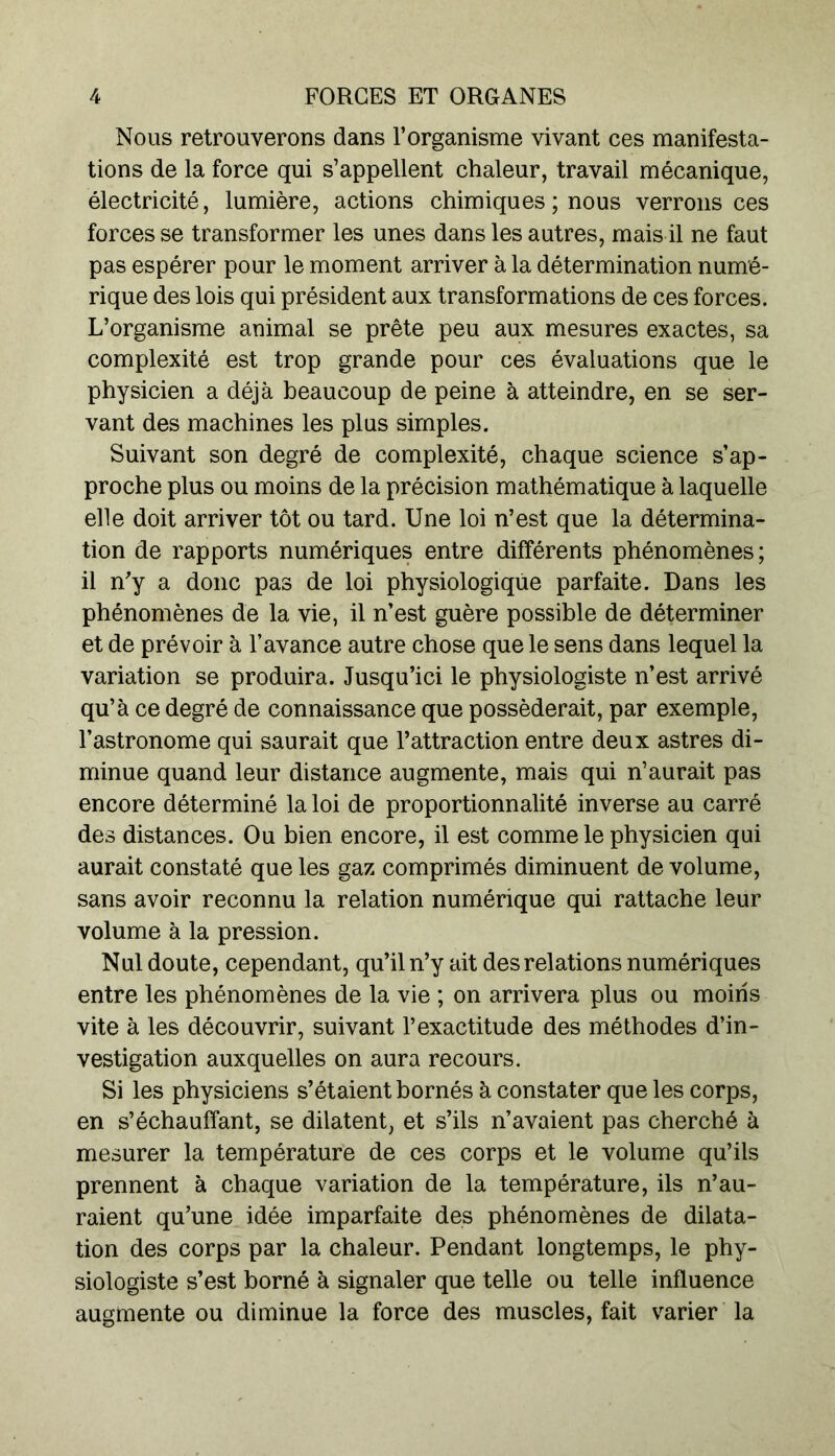 Nous retrouverons dans l’organisme vivant ces manifesta- tions de la force qui s’appellent chaleur, travail mécanique, électricité, lumière, actions chimiques ; nous verrons ces forces se transformer les unes dans les autres, mais il ne faut pas espérer pour le moment arriver à la détermination numé- rique des lois qui président aux transformations de ces forces. L’organisme animal se prête peu aux mesures exactes, sa complexité est trop grande pour ces évaluations que le physicien a déjà beaucoup de peine à atteindre, en se ser- vant des machines les plus simples. Suivant son degré de complexité, chaque science s’ap- proche plus ou moins de la précision mathématique à laquelle elle doit arriver tôt ou tard. Une loi n’est que la détermina- tion de rapports numériques entre différents phénomènes ; il n'y a donc pas de loi physiologique parfaite. Dans les phénomènes de la vie, il n’est guère possible de déterminer et de prévoir à l’avance autre chose que le sens dans lequel la variation se produira. Jusqu’ici le physiologiste n’est arrivé qu’à ce degré de connaissance que posséderait, par exemple, l’astronome qui saurait que l’attraction entre deux astres di- minue quand leur distance augmente, mais qui n’aurait pas encore déterminé la loi de proportionnalité inverse au carré des distances. Ou bien encore, il est comme le physicien qui aurait constaté que les gaz comprimés diminuent de volume, sans avoir reconnu la relation numérique qui rattache leur volume à la pression. Nul doute, cependant, qu’il n’y ait des relations numériques entre les phénomènes de la vie ; on arrivera plus ou moins vite à les découvrir, suivant l’exactitude des méthodes d’in- vestigation auxquelles on aura recours. Si les physiciens s’étaient bornés à constater que les corps, en s’échauffant, se dilatent, et s’ils n’avaient pas cherché à mesurer la température de ces corps et le volume qu’ils prennent à chaque variation de la température, ils n’au- raient qu’une idée imparfaite des phénomènes de dilata- tion des corps par la chaleur. Pendant longtemps, le phy- siologiste s’est borné à signaler que telle ou telle influence augmente ou diminue la force des muscles, fait varier la