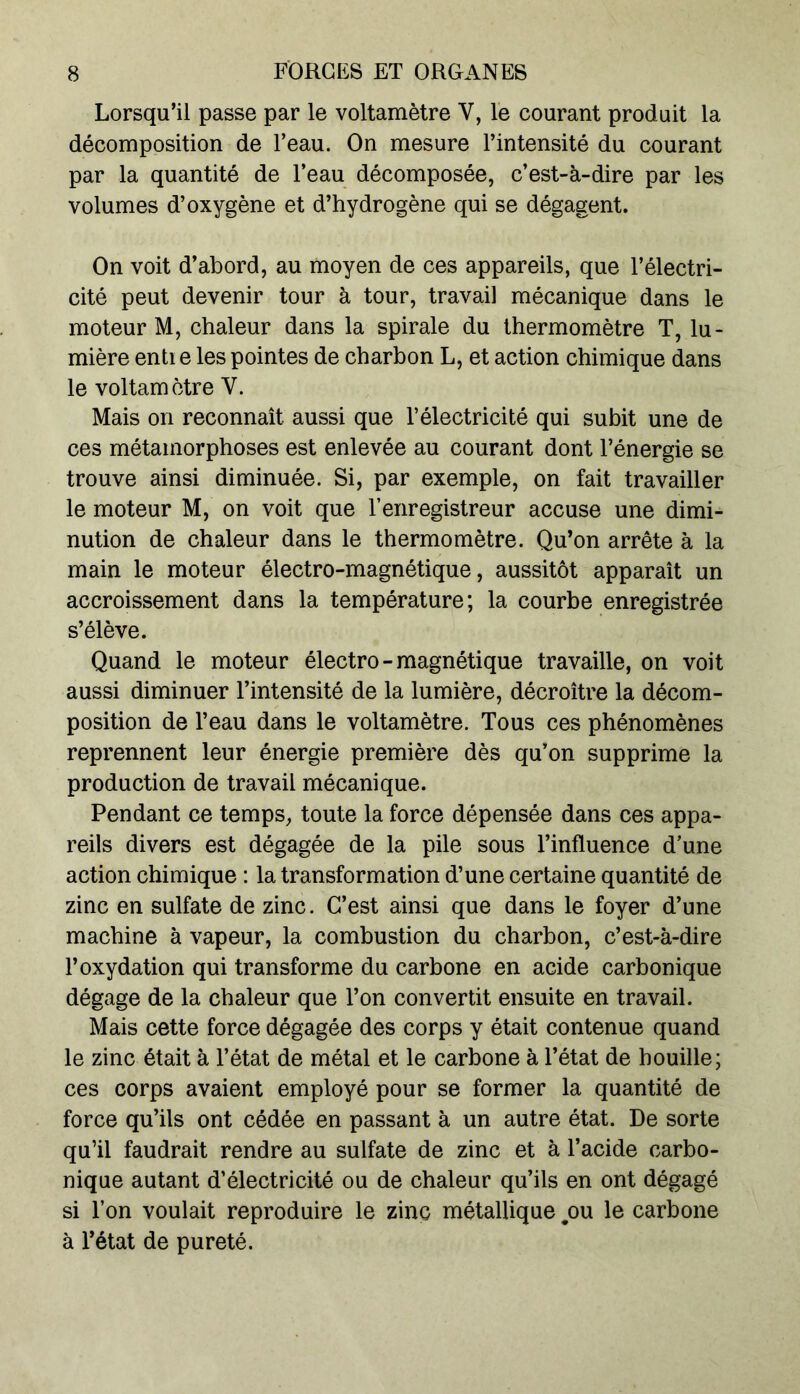 Lorsqu’il passe par le voltamètre V, le courant produit la décomposition de l’eau. On mesure l’intensité du courant par la quantité de l’eau décomposée, c’est-à-dire par les volumes d’oxygène et d’hydrogène qui se dégagent. On voit d’abord, au moyen de ces appareils, que l’électri- cité peut devenir tour à tour, travail mécanique dans le moteur M, chaleur dans la spirale du thermomètre T, lu- mière enti e les pointes de charbon L, et action chimique dans le voltamètre Y. Mais on reconnaît aussi que l’électricité qui subit une de ces métamorphoses est enlevée au courant dont l’énergie se trouve ainsi diminuée. Si, par exemple, on fait travailler le moteur M, on voit que l’enregistreur accuse une dimi- nution de chaleur dans le thermomètre. Qu’on arrête à la main le moteur électro-magnétique, aussitôt apparaît un accroissement dans la température; la courbe enregistrée s’élève. Quand le moteur électro - magnétique travaille, on voit aussi diminuer l’intensité de la lumière, décroître la décom- position de l’eau dans le voltamètre. Tous ces phénomènes reprennent leur énergie première dès qu’on supprime la production de travail mécanique. Pendant ce temps, toute la force dépensée dans ces appa- reils divers est dégagée de la pile sous l’influence d’une action chimique : la transformation d’une certaine quantité de zinc en sulfate de zinc. C’est ainsi que dans le foyer d’une machine à vapeur, la combustion du charbon, c’est-à-dire l’oxydation qui transforme du carbone en acide carbonique dégage de la chaleur que Ton convertit ensuite en travail. Mais cette force dégagée des corps y était contenue quand le zinc était à l’état de métal et le carbone à l’état de houille; ces corps avaient employé pour se former la quantité de force qu’ils ont cédée en passant à un autre état. De sorte qu’il faudrait rendre au sulfate de zinc et à l’acide carbo- nique autant d’électricité ou de chaleur qu’ils en ont dégagé si Ton voulait reproduire le zinc métallique ^ou le carbone à l’état de pureté.