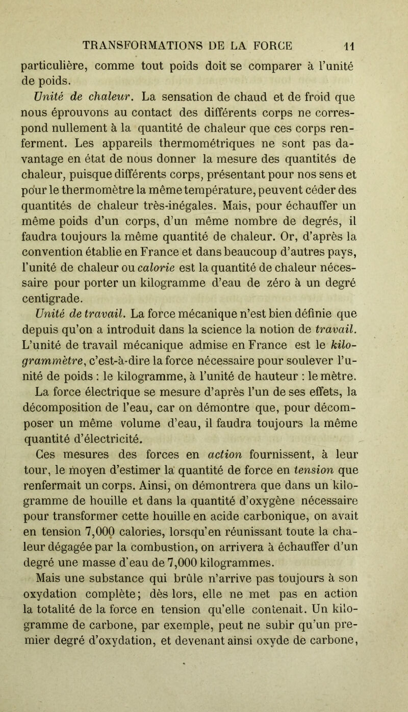 particulière, comme tout poids doit se comparer à l’unité de poids. Unité de chaleur. La sensation de chaud et de froid que nous éprouvons au contact des différents corps ne corres- pond nullement à la quantité de chaleur que ces corps ren- ferment. Les appareils thermométriques ne sont pas da- vantage en état de nous donner la mesure des quantités de chaleur, puisque différents corps, présentant pour nos sens et pour le thermomètre la même température, peuvent céder des quantités de chaleur très-inégales. Mais, pour échauffer un même poids d’un corps, d’un même nombre de degrés, il faudra toujours la même quantité de chaleur. Or, d’après la convention établie en France et dans beaucoup d’autres pays, l’unité de chaleur ou calorie est la quantité de chaleur néces- saire pour porter un kilogramme d’eau de zéro à un degré centigrade. Unité de travail. La force mécanique n’est bien définie que depuis qu’on a introduit dans la science la notion de travail. L’unité de travail mécanique admise en France est le kilo- grammètre, c’est-à-dire la force nécessaire pour soulever l’u- nité de poids : le kilogramme, à l’unité de hauteur : le mètre. La force électrique se mesure d’après l’un de ses effets, la décomposition de l’eau, car on démontre que, pour décom- poser un même volume d’eau, il faudra toujours la même quantité d’électricité. Ces mesures des forces en action fournissent, à leur tour, le moyen d’estimer la quantité de force en tension que renfermait un corps. Ainsi, on démontrera que dans un kilo- gramme de houille et dans la quantité d’oxygène nécessaire pour transformer cette houille en acide carbonique, on avait en tension 7,000 calories, lorsqu’en réunissant toute la cha- leur dégagée par la combustion, on arrivera à échauffer d’un degré une masse d’eau de 7,000 kilogrammes. Mais une substance qui brûle n’arrive pas toujours à son oxydation complète ; dès lors, elle ne met pas en action la totalité de la force en tension qu’elle contenait. Un kilo- gramme de carbone, par exemple, peut ne subir qu’un pre- mier degré d’oxydation, et devenant ainsi oxyde de carbone,