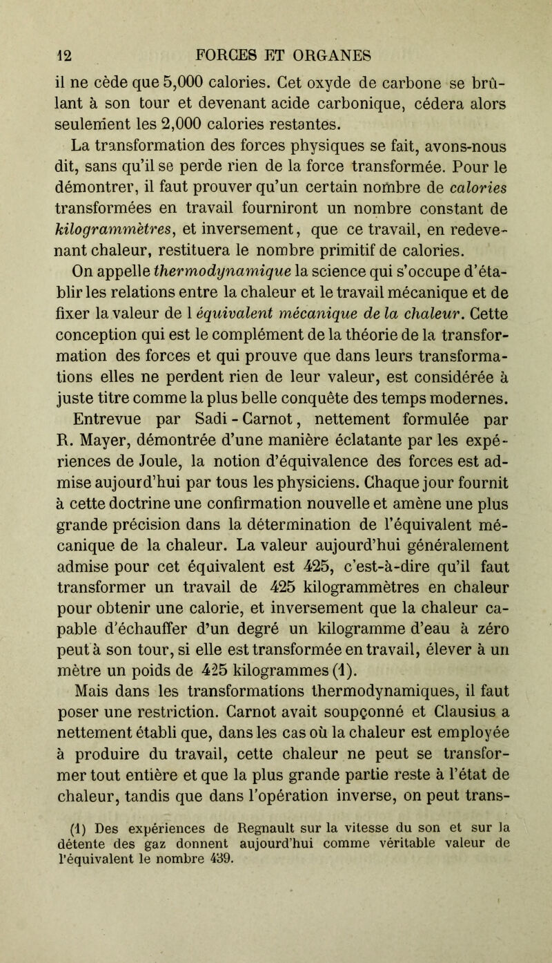il ne cède que 5,000 calories. Get oxyde de carbone se brû- lant à son tour et devenant acide carbonique, cédera alors seulement les 2,000 calories restantes. La transformation des forces physiques se fait, avons-nous dit, sans qu’il se perde rien de la force transformée. Pour le démontrer, il faut prouver qu’un certain nombre de calories transformées en travail fourniront un nombre constant de kilogrammètres, et inversement, que ce travail, en redeve- nant chaleur, restituera le nombre primitif de calories. On appelle thermodynamique la science qui s’occupe d’éta- blir les relations entre la chaleur et le travail mécanique et de fixer la valeur de 1 équivalent mécanique de la chaleur. Cette conception qui est le complément de la théorie de la transfor- mation des forces et qui prouve que dans leurs transforma- tions elles ne perdent rien de leur valeur, est considérée à juste titre comme la plus belle conquête des temps modernes. Entrevue par Sadi - Carnot, nettement formulée par R. Mayer, démontrée d’une manière éclatante par les expé- riences de Joule, la notion d’équivalence des forces est ad- mise aujourd’hui par tous les physiciens. Chaque jour fournit à cette doctrine une confirmation nouvelle et amène une plus grande précision dans la détermination de l’équivalent mé- canique de la chaleur. La valeur aujourd’hui généralement admise pour cet équivalent est 425, c’est-à-dire qu’il faut transformer un travail de 425 kilogrammètres en chaleur pour obtenir une calorie, et inversement que la chaleur ca- pable d’échauffer d’un degré un kilogramme d’eau à zéro peut a son tour, si elle est transformée en travail, élever à un mètre un poids de 425 kilogrammes (1). Mais dans les transformations thermodynamiques, il faut poser une restriction. Carnot avait soupçonné et Clausius a nettement établi que, dans les cas où la chaleur est employée à produire du travail, cette chaleur ne peut se transfor- mer tout entière et que la plus grande partie reste à l’état de chaleur, tandis que dans l’opération inverse, on peut trans- (1) Des expériences de Régnault sur la vitesse du son et sur la détente des gaz donnent aujourd’hui comme véritable valeur de l’équivalent le nombre 439.