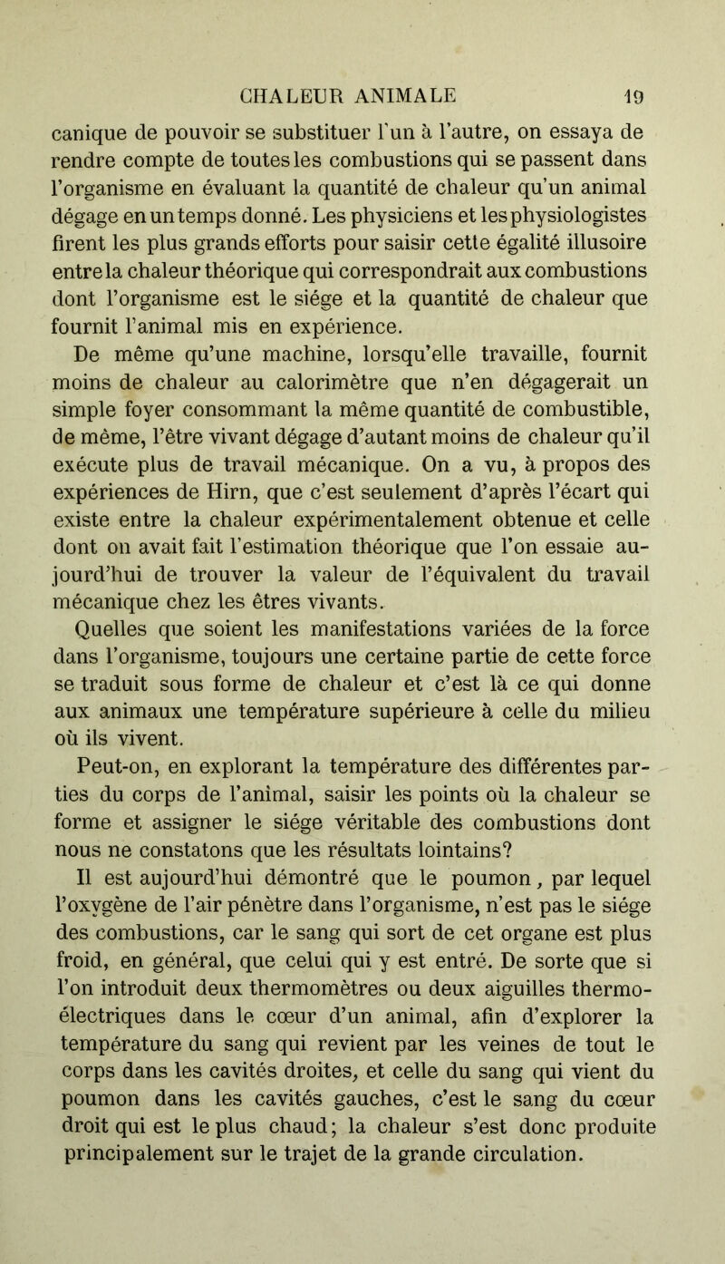 canique de pouvoir se substituer Lun à l’autre, on essaya de rendre compte de toutes les combustions qui se passent dans l’organisme en évaluant la quantité de chaleur qu’un animal dégage en un temps donné. Les physiciens et les physiologistes firent les plus grands efforts pour saisir cette égalité illusoire entre la chaleur théorique qui correspondrait aux combustions dont l’organisme est le siège et la quantité de chaleur que fournit l’animal mis en expérience. De même qu’une machine, lorsqu’elle travaille, fournit moins de chaleur au calorimètre que n’en dégagerait un simple foyer consommant la même quantité de combustible, de même, l’être vivant dégage d’autant moins de chaleur qu’il exécute plus de travail mécanique. On a vu, à propos des expériences de Hirn, que c’est seulement d’après l’écart qui existe entre la chaleur expérimentalement obtenue et celle dont on avait fait l’estimation théorique que l’on essaie au- jourd’hui de trouver la valeur de l’équivalent du travail mécanique chez les êtres vivants. Quelles que soient les manifestations variées de la force dans l’organisme, toujours une certaine partie de cette force se traduit sous forme de chaleur et c’est là ce qui donne aux animaux une température supérieure à celle du milieu où ils vivent. Peut-on, en explorant la température des différentes par- ties du corps de l’animal, saisir les points où la chaleur se forme et assigner le siège véritable des combustions dont nous ne constatons que les résultats lointains? Il est aujourd’hui démontré que le poumon, par lequel l’oxvgène de l’air pénètre dans l’organisme, n’est pas le siège des combustions, car le sang qui sort de cet organe est plus froid, en général, que celui qui y est entré. De sorte que si l’on introduit deux thermomètres ou deux aiguilles thermo- électriques dans le cœur d’un animal, afin d’explorer la température du sang qui revient par les veines de tout le corps dans les cavités droites, et celle du sang qui vient du poumon dans les cavités gauches, c’est le sang du cœur droit qui est le plus chaud; la chaleur s’est donc produite principalement sur le trajet de la grande circulation.