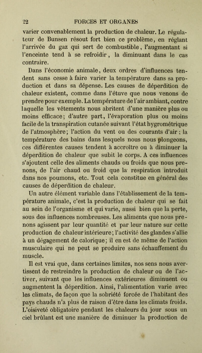 varier convenablement la production de chaleur. Le régula- teur de Bunsen résout fort bien ce problème, en réglant l’arrivée du gaz qui sert de combustible, l’augmentant si l’enceinte tend à se refroidir, la diminuant dans le cas contraire. Dans l’économie animale, deux ordres d’influences ten- dent sans cesse à faire varier la température dans sa pro- duction et dans sa dépense. Les causes de déperdition de chaleur existent, comme dans l’étuve que nous venons de prendre pour exemple. La température de l’air ambiant, contre laquelle les vêtements nous abritent d’une manière plus ou moins efficace; d’autre part, l’évaporation plus ou moins facile de la transpiration cutanée suivant l’état hygrométrique de l’atmosphère; l’action du vent ou des courants d’air ; la température des bains dans lesquels nous nous plongeons, ces différentes causes tendent à accroître ou à diminuer la déperdition de chaleur que subit le corps. A ces influences s’ajoutent celle des aliments chauds ou froids que nous pre- nons, de l’air chaud ou froid que la respiration introduit dans nos poumons, etc. Tout cela constitue en général des causes de déperdition de chaleur. Un autre élément variable dans l’établissement de la tem- pérature animale, c’est la production de chaleur qui se fait au sein de l’organisme et qui varie, aussi bien que la perte, sous des influences nombreuses. Les aliments que nous pre- nons agissent par leur quantité et par leur nature sur cette production de chaleur intérieure; l’activité des glandes s’allie à un dégagement de calorique ; il en est de même de l’action musculaire qui ne peut se produire sans échauffement du muscle. Il est vrai que, dans certaines limites, nos sens nous aver- tissent de restreindre la production de chaleur ou de l’ac- tiver, suivant que les influences extérieures diminuent ou augmentent la déperdition. Ainsi, l’alimentation varie avec les climats, de façon que la sobriété forcée de l’habitant des pays chauds n’a plus de raison d’être dans les climats froids. L’oisiveté obligatoire pendant les chaleurs du jour sous un ciel brûlant est une manière de diminuer la production de