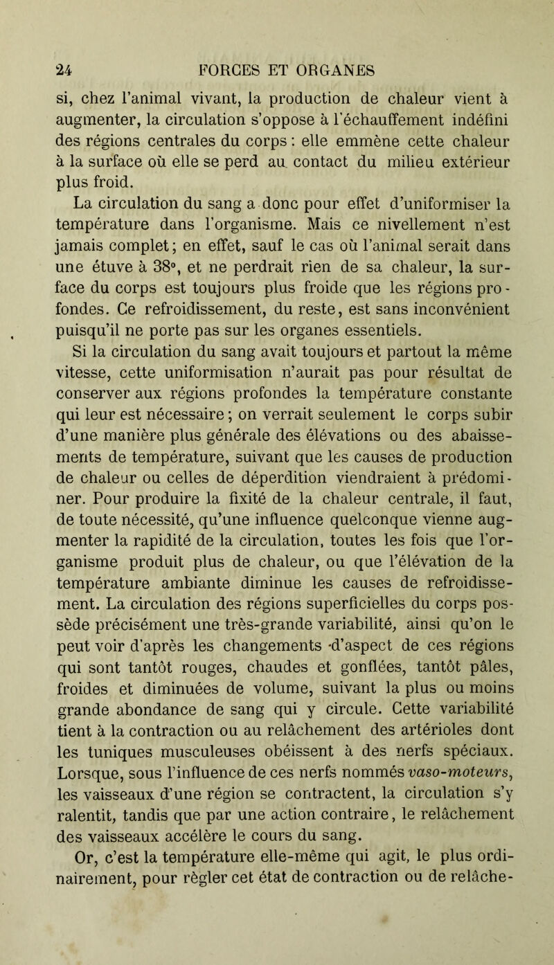 si, chez l’animal vivant, la production de chaleur vient à augmenter, la circulation s’oppose à réchauffement indéfini des régions centrales du corps : elle emmène cette chaleur à la surface où elle se perd au. contact du milieu extérieur plus froid. La circulation du sang a donc pour effet d’uniformiser la température dans l’organisme. Mais ce nivellement n’est jamais complet ; en effet, sauf le cas où l’animal serait dans une étuve à 38°, et ne perdrait rien de sa chaleur, la sur- face du corps est toujours plus froide que les régions pro - fondes. Ce refroidissement, du reste, est sans inconvénient puisqu’il ne porte pas sur les organes essentiels. Si la circulation du sang avait toujours et partout la même vitesse, cette uniformisation n’aurait pas pour résultat de conserver aux régions profondes la température constante qui leur est nécessaire ; on verrait seulement le corps subir d’une manière plus générale des élévations ou des abaisse- ments de température, suivant que les causes de production de chaleur ou celles de déperdition viendraient à prédomi- ner. Pour produire la fixité de la chaleur centrale, il faut, de toute nécessité, qu’une influence quelconque vienne aug- menter la rapidité de la circulation, toutes les fois que l’or- ganisme produit plus de chaleur, ou que l’élévation de la température ambiante diminue les causes de refroidisse- ment. La circulation des régions superficielles du corps pos- sède précisément une très-grande variabilité, ainsi qu’on le peut voir d’après les changements -d’aspect de ces régions qui sont tantôt rouges, chaudes et gonflées, tantôt pâles, froides et diminuées de volume, suivant la plus ou moins grande abondance de sang qui y circule. Cette variabilité tient à la contraction ou au relâchement des artérioles dont les tuniques musculeuses obéissent à des nerfs spéciaux. Lorsque, sous l’influence de ces nerfs nommés vaso-moteurs, les vaisseaux d’une région se contractent, la circulation s’y ralentit, tandis que par une action contraire, le relâchement des vaisseaux accélère le cours du sang. Or, c’est la température elle-même qui agit, le plus ordi- nairement, pour régler cet état de contraction ou de relâche-