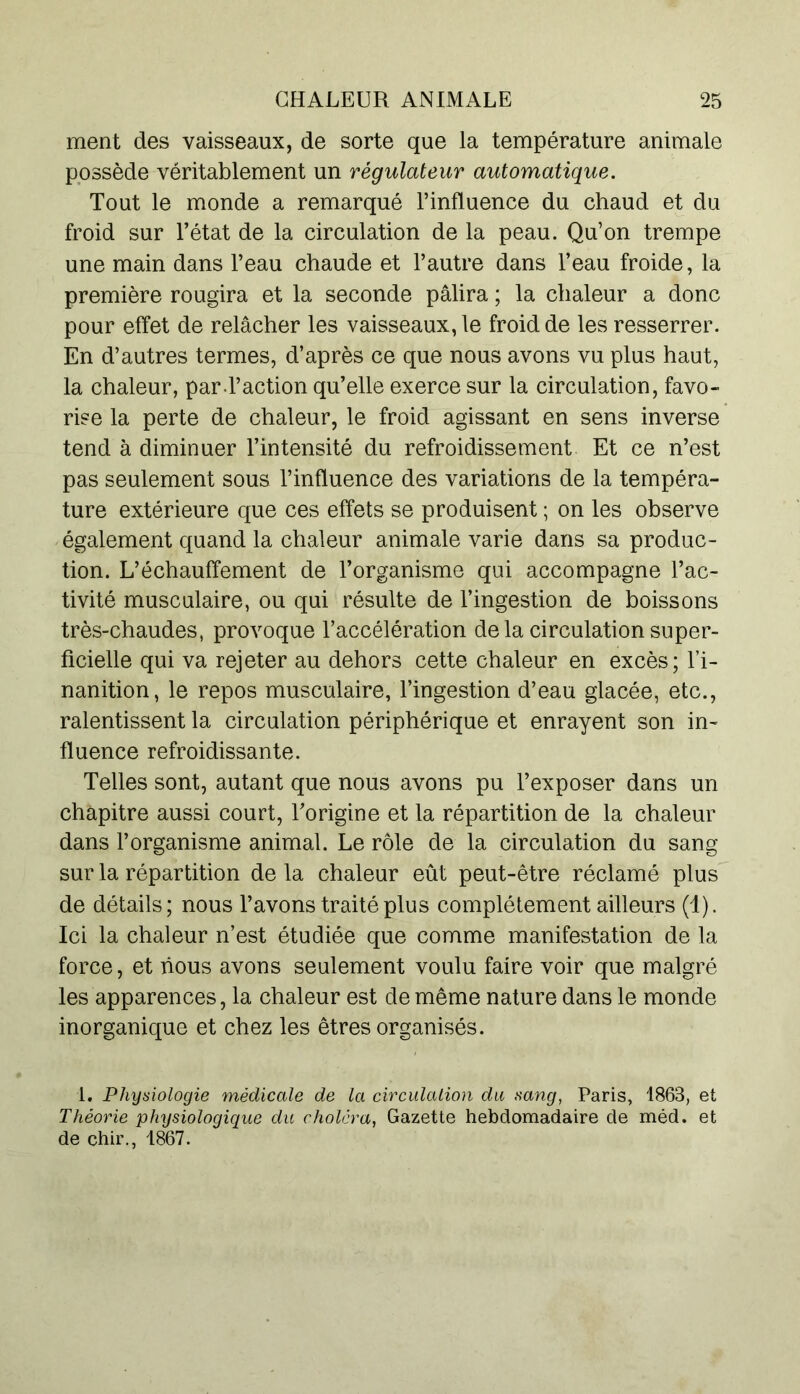 ment des vaisseaux, de sorte que la température animale possède véritablement un régulateur automatique. Tout le monde a remarqué l’influence du chaud et du froid sur l’état de la circulation de la peau. Qu’on trempe une main dans l’eau chaude et l’autre dans l’eau froide, la première rougira et la seconde pâlira ; la chaleur a donc pour effet de relâcher les vaisseaux, le froid de les resserrer. En d’autres termes, d’après ce que nous avons vu plus haut, la chaleur, par l’action qu’elle exerce sur la circulation, favo- rise la perte de chaleur, le froid agissant en sens inverse tend à diminuer l’intensité du refroidissement Et ce n’est pas seulement sous l’influence des variations de la tempéra- ture extérieure que ces effets se produisent ; on les observe également quand la chaleur animale varie dans sa produc- tion. L’échauffement de l’organisme qui accompagne l’ac- tivité musculaire, ou qui résulte de l’ingestion de boissons très-chaudes, provoque l’accélération de la circulation super- ficielle qui va rejeter au dehors cette chaleur en excès; l’i- nanition, le repos musculaire, l’ingestion d’eau glacée, etc., ralentissent la circulation périphérique et enrayent son in- fluence refroidissante. Telles sont, autant que nous avons pu l’exposer dans un chapitre aussi court, l’origine et la répartition de la chaleur dans l’organisme animal. Le rôle de la circulation du sang sur la répartition de la chaleur eût peut-être réclamé plus de détails; nous l’avons traité plus complètement ailleurs (1). Ici la chaleur n’est étudiée que comme manifestation de la force, et nous avons seulement voulu faire voir que malgré les apparences, la chaleur est de même nature dans le monde inorganique et chez les êtres organisés. 1. Physiologie médicale de la circulation du sang, Paris, 1863, et Théorie physiologique du choléra, Gazette hebdomadaire de méd. et de chir., 1867.