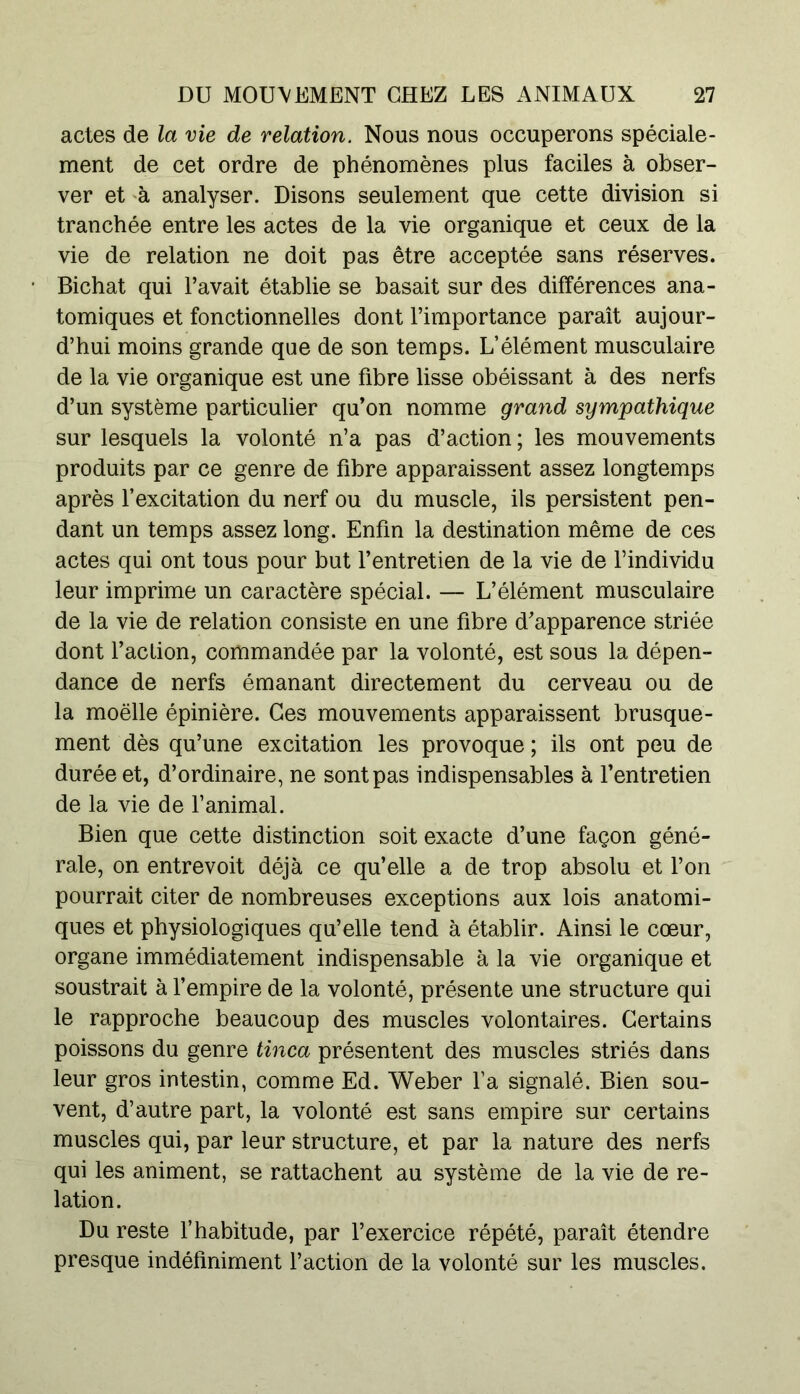 actes de la vie de relation. Nous nous occuperons spéciale- ment de cet ordre de phénomènes plus faciles à obser- ver et à analyser. Disons seulement que cette division si tranchée entre les actes de la vie organique et ceux de la vie de relation ne doit pas être acceptée sans réserves. Bichat qui l’avait établie se basait sur des différences ana- tomiques et fonctionnelles dont l’importance paraît aujour- d’hui moins grande que de son temps. L’élément musculaire de la vie organique est une fibre lisse obéissant à des nerfs d’un système particulier qu’on nomme grand sympathique sur lesquels la volonté n’a pas d’action ; les mouvements produits par ce genre de fibre apparaissent assez longtemps après l’excitation du nerf ou du muscle, ils persistent pen- dant un temps assez long. Enfin la destination même de ces actes qui ont tous pour but l’entretien de la vie de l’individu leur imprime un caractère spécial. — L’élément musculaire de la vie de relation consiste en une fibre d’apparence striée dont l’aclion, commandée par la volonté, est sous la dépen- dance de nerfs émanant directement du cerveau ou de la moelle épinière. Ces mouvements apparaissent brusque- ment dès qu’une excitation les provoque ; ils ont peu de durée et, d’ordinaire, ne sont pas indispensables à l’entretien de la vie de l’animal. Bien que cette distinction soit exacte d’une façon géné- rale, on entrevoit déjà ce qu’elle a de trop absolu et l’on pourrait citer de nombreuses exceptions aux lois anatomi- ques et physiologiques qu’elle tend à établir. Ainsi le cœur, organe immédiatement indispensable à la vie organique et soustrait à l’empire de la volonté, présente une structure qui le rapproche beaucoup des muscles volontaires. Certains poissons du genre tinca présentent des muscles striés dans leur gros intestin, comme Ed. Weber l’a signalé. Bien sou- vent, d’autre part, la volonté est sans empire sur certains muscles qui, par leur structure, et par la nature des nerfs qui les animent, se rattachent au système de la vie de re- lation. Du reste l’habitude, par l’exercice répété, paraît étendre presque indéfiniment l’action de la volonté sur les muscles.