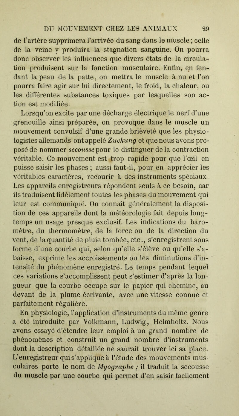 de l’artère supprimera l’arrivée du sang dans le muscle ; celle de la veine y produira la stagnation sanguine. On pourra donc observer les influences que divers états de la circula- tion produisent sur la fonction musculaire. Enfin, en fen- dant la peau de la patte, on mettra le muscle à nu et l’on pourra faire agir sur lui directement, le froid, la chaleur, ou les différentes substances toxiques par lesquelles son ac- tion est modifiée. Lorsqu’on excite par une décharge électrique le nerf d’une grenouille ainsi préparée, on provoque dans le muscle un mouvement convulsif d’une grande brièveté que les physio- logistes allemands ont appelé Zuckung et que nous avons pro- posé de nommer secousse pour le distinguer de la contraction véritable. Ce mouvement est trop rapide pour que Tœil en puisse saisir les phases ; aussi faut-il, pour en apprécier les véritables caractères, recourir à des instruments spéciaux. Les appareils enregistreurs répondent seuls à ce besoin, car ils traduisent fidèlement toutes les phases du mouvement qui leur est communiqué. On connaît généralement la disposi- tion de ces appareils dont la météorologie fait depuis long- temps un usage presque exclusif. Les indications du baro- mètre, du thermomètre, de la force ou de la direction du vent, de la quantité de pluie tombée, etc., s’enregistrent sous forme d’une courbe qui, selon qu'elle s’élève ou qu’elle s’a- baisse, exprime les accroissements ou les diminutions d’in- tensité du phénomène enregistré. Le temps pendant lequel ces variations s’accomplissent peut s’estimer d’après la lon- gueur que la courbe occupe sur le papier qui chemine, au devant de la plume écrivante, avec une vitesse connue et parfaitement régulière. En physiologie, l’application d’instruments du même genre a été introduite par Volkmann, Ludwig, Helmholtz. Nous avons essayé d’étendre leur emploi à un grand nombre de phénomènes et construit un grand nombre d’instruments dont la description détaillée ne saurait trouver ici sa place. L’enregistreur qui s’applique à l’étude des mouvements mus- culaires porte le nom de Myograjphe ; il traduit la secousse du muscle par une courbe qui permet d’en saisir facilement