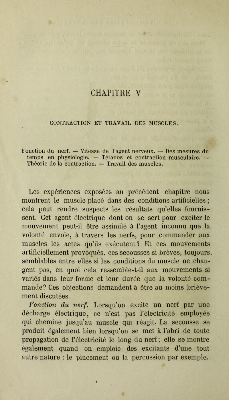 CHAPITRE V CONTRACTION ET TRAVAIL DES MUSCLES. Fonction du nerf. — Vitesse de l’agent nerveux. — Des mesures du temps en physiologie. — Tétanos et contraction musculaire. — Théorie de la contraction. — Travail des muscles. Les expériences exposées au précédent chapitre nous montrent le muscle placé dans des conditions artificielles ; cela peut rendre suspects les résultats qu’elles fournis- sent. Cet agent électrique dont on se sert pour exciter le mouvement peut-il être assimilé à l’agent inconnu que la volonté envoie, à travers les nerfs, pour commander aux muscles les actes qu’ils exécutent? Et ces mouvements artificiellement provoqués, ces secousses si brèves, toujours, semblables entre elles si les conditions du muscle ne chan- gent pas, en quoi cela ressemble-t-il aux mouvements si variés dans leur forme et leur durée que la volonté com- mande? Ces objections demandent à être au moins briève- ment discutées. Fonction du nerf. Lorsqu’on excite un nerf par une décharge électrique, ce n’est pas l’électricité employée qui chemine jusqu’au muscle qui réagit. La secousse se produit également bien lorsqu’on se met à l’abri de toute propagation de l’électricité le long du nerf ; elle se montre également quand on emploie des excitants d’une tout autre nature : le pincement ou la percussion par exemple.