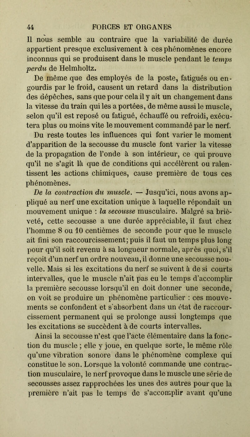 Il nous semble au contraire que la variabilité de durée appartient presque exclusivement à ces phénomènes encore inconnus qui se produisent dans le muscle pendant le temps perdu de Helmholtz. De même que des employés de la poste, fatigués ou en- gourdis par le froid, causent un retard dans la distribution des dépêches, sans que pour cela il y ait un changement dans la vitesse du train qui les a portées, de même aussi le muscle, selon qu’il est reposé ou fatigué, échauffé ou refroidi, exécu- tera plus ou moins vite le mouvement commandé par le nerf. Du reste toutes les influences qui font varier le moment d’apparition de la secousse du muscle font varier la vitesse de la propagation de l’onde à son intérieur, ce qui prouve qu’il ne s’agit là que de conditions qui accélèrent ou ralen- tissent les actions chimiques, cause première de tous ces phénomènes. De la contraction du muscle. — Jusqu’ici, nous avons ap- pliqué au nerf une excitation unique à laquelle répondait un mouvement unique : la secousse musculaire. Malgré sa briè- veté, cette secousse a une durée appréciable, il faut chez l’homme 8 ou 10 centièmes de seconde pour que le muscle ait fini son raccourcissement; puis il faut un temps plus long pour qu’il soit revenu à sa longueur normale, après quoi, s’il reçoit d’un nerf un ordre nouveau, il donne une secousse nou- velle. Mais si les excitations du nerf se suivent à de si courts intervalles, que le muscle n’ait pas eu le temps d’accomplir la première secousse lorsqu’il en doit donner une seconde, on voit se produire un phénomène particulier : ces mouve- ments se confondent et s'absorbent dans un état de raccour- cissement permanent qui se prolonge aussi longtemps que les excitations se succèdent à de courts intervalles. Ainsi la secousse n’est que l’acte élémentaire dans la fonc- tion du muscle ; elle y joue, en quelque sorte, le même rôle qu’une vibration sonore dans le phénomène complexe qui constitue le son. Lorsque la volonté commande une contrac- tion musculaire, le nerf provoque dans le muscle une série de secousses assez rapprochées les unes des autres pour que la première n’ait pas le temps de s’accomplir avant qu’une