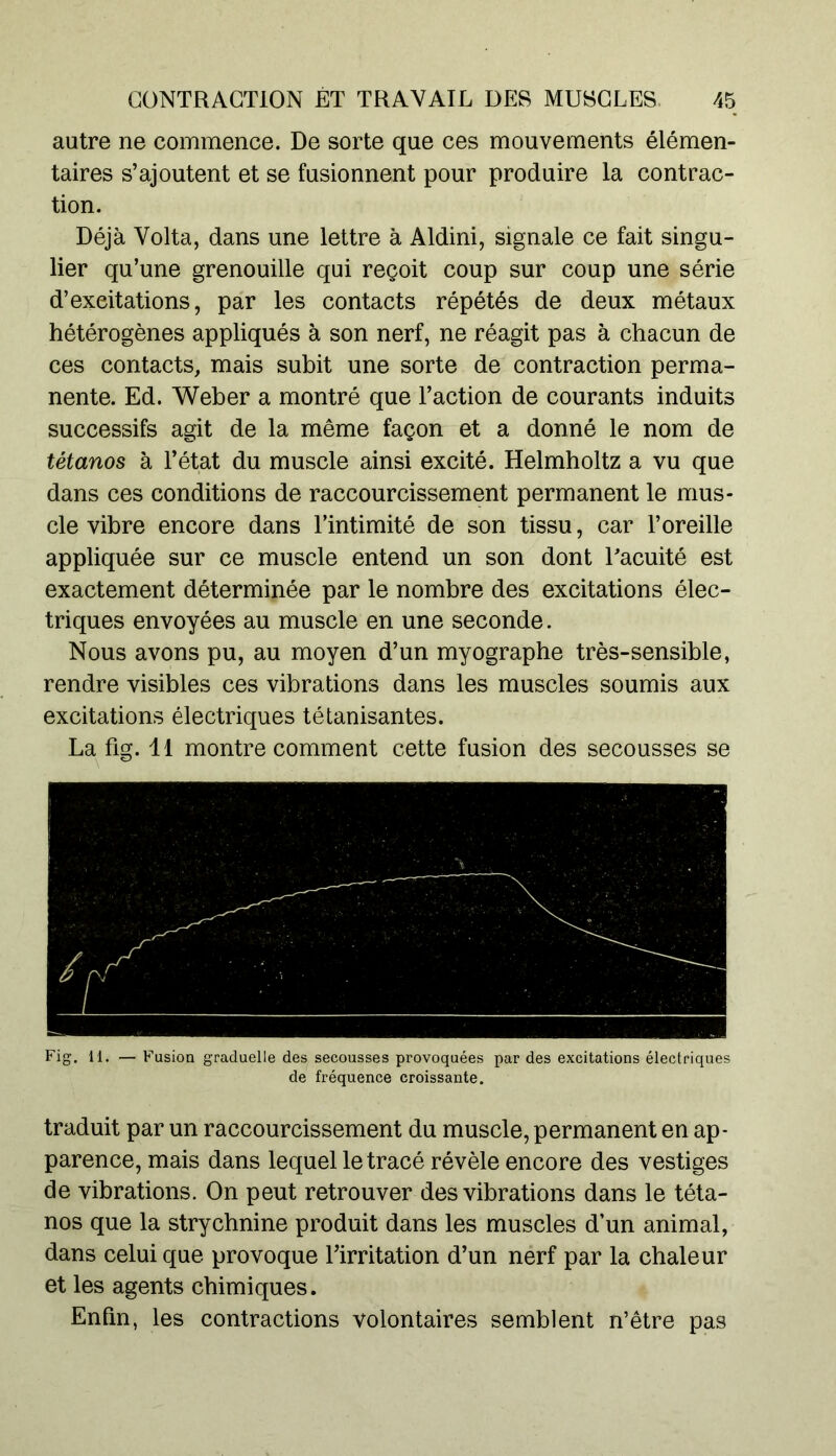 autre ne commence. De sorte que ces mouvements élémen- taires s’ajoutent et se fusionnent pour produire la contrac- tion. Déjà Volta, dans une lettre à Aldini, signale ce fait singu- lier qu’une grenouille qui reçoit coup sur coup une série d’excitations, par les contacts répétés de deux métaux hétérogènes appliqués à son nerf, ne réagit pas à chacun de ces contacts, mais subit une sorte de contraction perma- nente. Ed. Weber a montré que l’action de courants induits successifs agit de la même façon et a donné le nom de tétanos à l’état du muscle ainsi excité. Helmholtz a vu que dans ces conditions de raccourcissement permanent le mus- cle vibre encore dans l’intimité de son tissu, car l’oreille appliquée sur ce muscle entend un son dont l'acuité est exactement déterminée par le nombre des excitations élec- triques envoyées au muscle en une seconde. Nous avons pu, au moyen d’un myographe très-sensible, rendre visibles ces vibrations dans les muscles soumis aux excitations électriques tétanisantes. La fig. 11 montre comment cette fusion des secousses se Fig. 11. — Fusion graduelle des secousses provoquées par des excitations électriques de fréquence croissante. traduit par un raccourcissement du muscle, permanent en ap- parence, mais dans lequel le tracé révèle encore des vestiges de vibrations. On peut retrouver des vibrations dans le téta- nos que la strychnine produit dans les muscles d’un animal, dans celui que provoque l’irritation d’un nerf par la chaleur et les agents chimiques. Enfin, les contractions volontaires semblent n’être pas