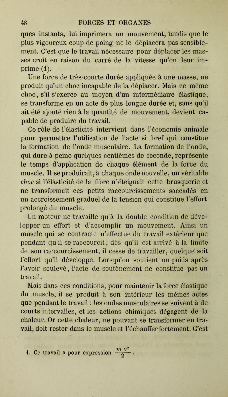 ques instants, lui imprimera un mouvement, tandis que le plus vigoureux coup de poing ne le déplacera pas sensible- ment. C’est que le travail nécessaire pour déplacer les mas- ses croît en raison du carré de la vitesse qu’on leur im- prime (1). Une force de très-courte durée appliquée à une masse, ne produit qu’un choc incapable de la déplacer. Mais ce même choc, s’il s’exerce au moyen d’un intermédiaire élastique, se transforme en un acte de plus longue durée et, sans qu’il ait été ajouté rien à la quantité de mouvement, devient ca- pable de produire du travail. Ce rôle de l’élasticité intervient dans l’économie animale pour permettre l’utilisation de l’acte si bref qui constitue la formation de l’onde musculaire. La formation de l'onde, qui dure à peine quelques centièmes de seconde, représente le temps d’application de chaque élément de la force du muscle. Il se produirait, à chaque onde nouvelle, un véritable choc si l’élasticité de la fibre n’éteignait cette brusquerie et ne transformait ces petits raccourcissements saccadés en un accroissement graduel de la tension qui constitue l’effort prolongé du muscle. Un moteur ne travaille qu’à la double condition de déve- lopper un effort et d’accomplir un mouvement. Ainsi un muscle qui se contracte n’effectue du travail extérieur que pendant qu’il se raccourcit, dès qu’il est arrivé à la limite de son raccourcissement, il cesse de travailler, quelque' soit l’effort qu’il développe. Lorsqu’on soutient un poids après l’avoir soulevé, l’acte de. soutènement ne constitue pas un travail. Mais dans ces conditions, pour maintenir la force élastique du muscle, il se produit à son intérieur les mêmes actes que pendant le travail : les ondes musculaires se suivent à de courts intervalles, et les actions chimiques dégagent de la chaleur. Or cette chaleur, ne pouvant se transformer en tra- vail, doit rester dans le muscle et l’échauffer fortement. C’est » rt i -i . m v* 1. Ce travail a pour expression —^— •