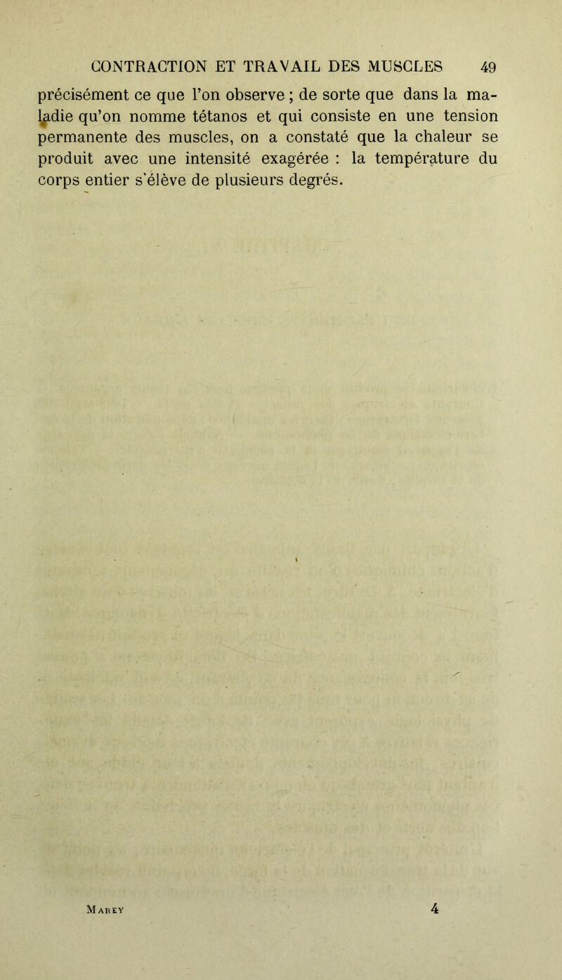 précisément ce que l’on observe ; de sorte que dans la ma- ladie qu’on nomme tétanos et qui consiste en une tension permanente des muscles, on a constaté que la chaleur se produit avec une intensité exagérée : la température du corps entier s’élève de plusieurs degrés. Mare Y 4