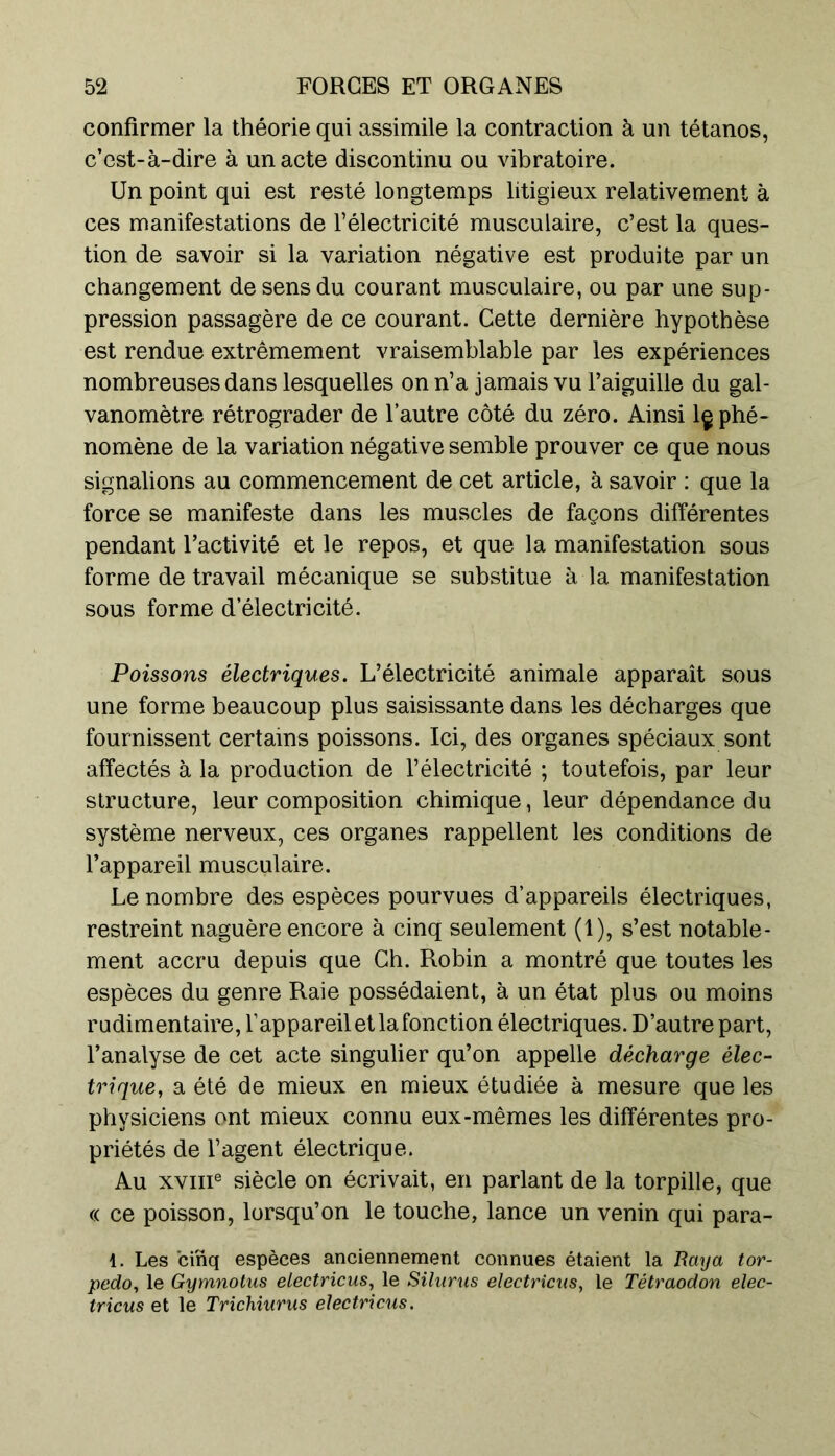 confirmer la théorie qui assimile la contraction à un tétanos, c’est-à-dire à un acte discontinu ou vibratoire. Un point qui est resté longtemps litigieux relativement à ces manifestations de l’électricité musculaire, c’est la ques- tion de savoir si la variation négative est produite par un changement de sens du courant musculaire, ou par une sup- pression passagère de ce courant. Cette dernière hypothèse est rendue extrêmement vraisemblable par les expériences nombreuses dans lesquelles on n’a jamais vu l’aiguille du gal- vanomètre rétrograder de l’autre côté du zéro. Ainsi lç phé- nomène de la variation négative semble prouver ce que nous signalions au commencement de cet article, à savoir : que la force se manifeste dans les muscles de façons différentes pendant l’activité et le repos, et que la manifestation sous forme de travail mécanique se substitue à la manifestation sous forme d électricité. Poissons électriques. L’électricité animale apparaît sous une forme beaucoup plus saisissante dans les décharges que fournissent certains poissons. Ici, des organes spéciaux sont affectés à la production de l’électricité ; toutefois, par leur structure, leur composition chimique, leur dépendance du système nerveux, ces organes rappellent les conditions de l’appareil musculaire. Le nombre des espèces pourvues d’appareils électriques, restreint naguère encore à cinq seulement (1), s’est notable- ment accru depuis que Gb. Robin a montré que toutes les espèces du genre Raie possédaient, à un état plus ou moins rudimentaire, l’appareil et la fonction électriques. D’autre part, l’analyse de cet acte singulier qu’on appelle décharge élec- trique, a été de mieux en mieux étudiée à mesure que les physiciens ont mieux connu eux-mêmes les différentes pro- priétés de l’agent électrique. Au xvme siècle on écrivait, en parlant de la torpille, que « ce poisson, lorsqu’on le touche, lance un venin qui para- 1. Les cinq espèces anciennement connues étaient la Raya tor- pédo, le Gymnotus electricus, le Silurus electricus, le Tétraodon elec- tricus et le Trichiurus electricus.