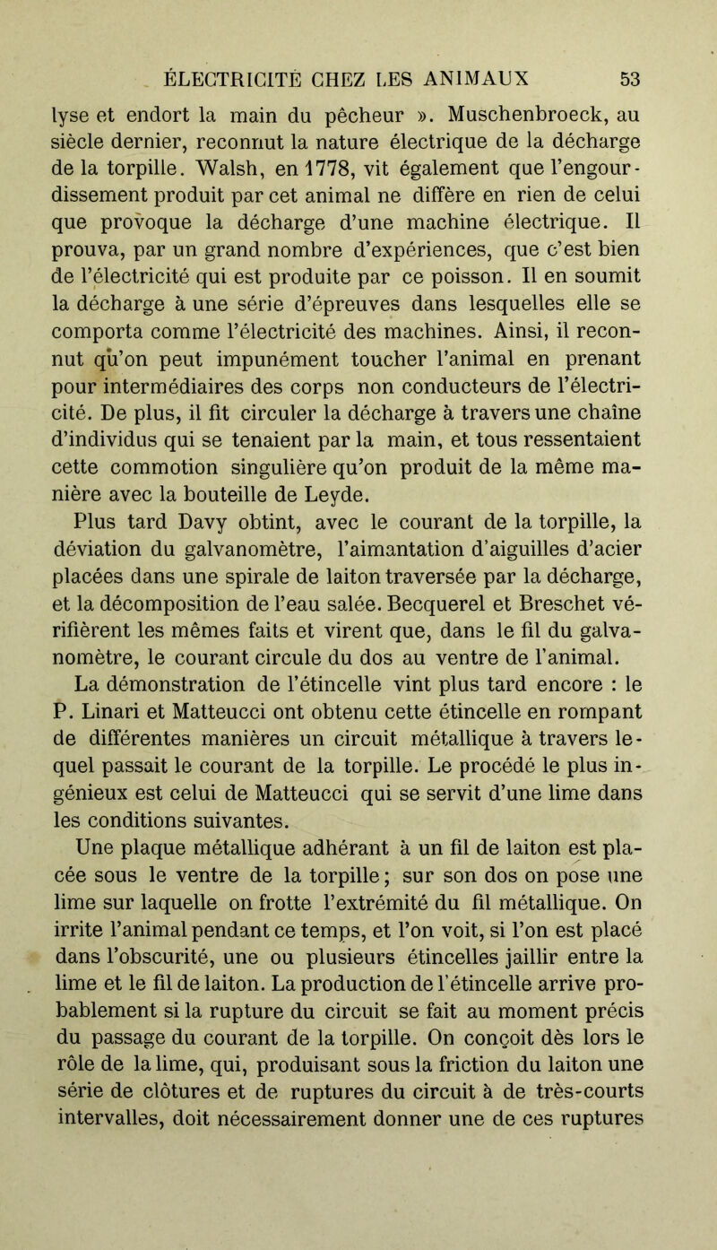 lyse et endort la main du pêcheur ». Muschenbroeck, au siècle dernier, reconnut la nature électrique de la décharge delà torpille. Walsh, en 1778, vit également que l’engour- dissement produit par cet animal ne diffère en rien de celui que provoque la décharge d’une machine électrique. Il prouva, par un grand nombre d’expériences, que c’est bien de l’électricité qui est produite par ce poisson. Il en soumit la décharge à une série d’épreuves dans lesquelles elle se comporta comme l’électricité des machines. Ainsi, il recon- nut qu’on peut impunément toucher l’animal en prenant pour intermédiaires des corps non conducteurs de l’électri- cité. De plus, il fit circuler la décharge à travers une chaîne d’individus qui se tenaient par la main, et tous ressentaient cette commotion singulière qu’on produit de la même ma- nière avec la bouteille de Leyde. Plus tard Davy obtint, avec le courant de la torpille, la déviation du galvanomètre, l’aimantation d’aiguilles d’acier placées dans une spirale de laiton traversée par la décharge, et la décomposition de l’eau salée. Becquerel et Breschet vé- rifièrent les mêmes faits et virent que, dans le fil du galva- nomètre, le courant circule du dos au ventre de l’animal. La démonstration de l’étincelle vint plus tard encore : le P. Linari et Matteucci ont obtenu cette étincelle en rompant de différentes manières un circuit métallique à travers le - quel passait le courant de la torpille. Le procédé le plus in- génieux est celui de Matteucci qui se servit d’une lime dans les conditions suivantes. Une plaque métallique adhérant à un fil de laiton est pla- cée sous le ventre de la torpille ; sur son dos on pose une lime sur laquelle on frotte l’extrémité du fil métallique. On irrite l’animal pendant ce temps, et l’on voit, si l’on est placé dans l’obscurité, une ou plusieurs étincelles jaillir entre la lime et le fil de laiton. La production de l’étincelle arrive pro- bablement si la rupture du circuit se fait au moment précis du passage du courant de la torpille. On conçoit dès lors le rôle de la lime, qui, produisant sous la friction du laiton une série de clôtures et de ruptures du circuit à de très-courts intervalles, doit nécessairement donner une de ces ruptures