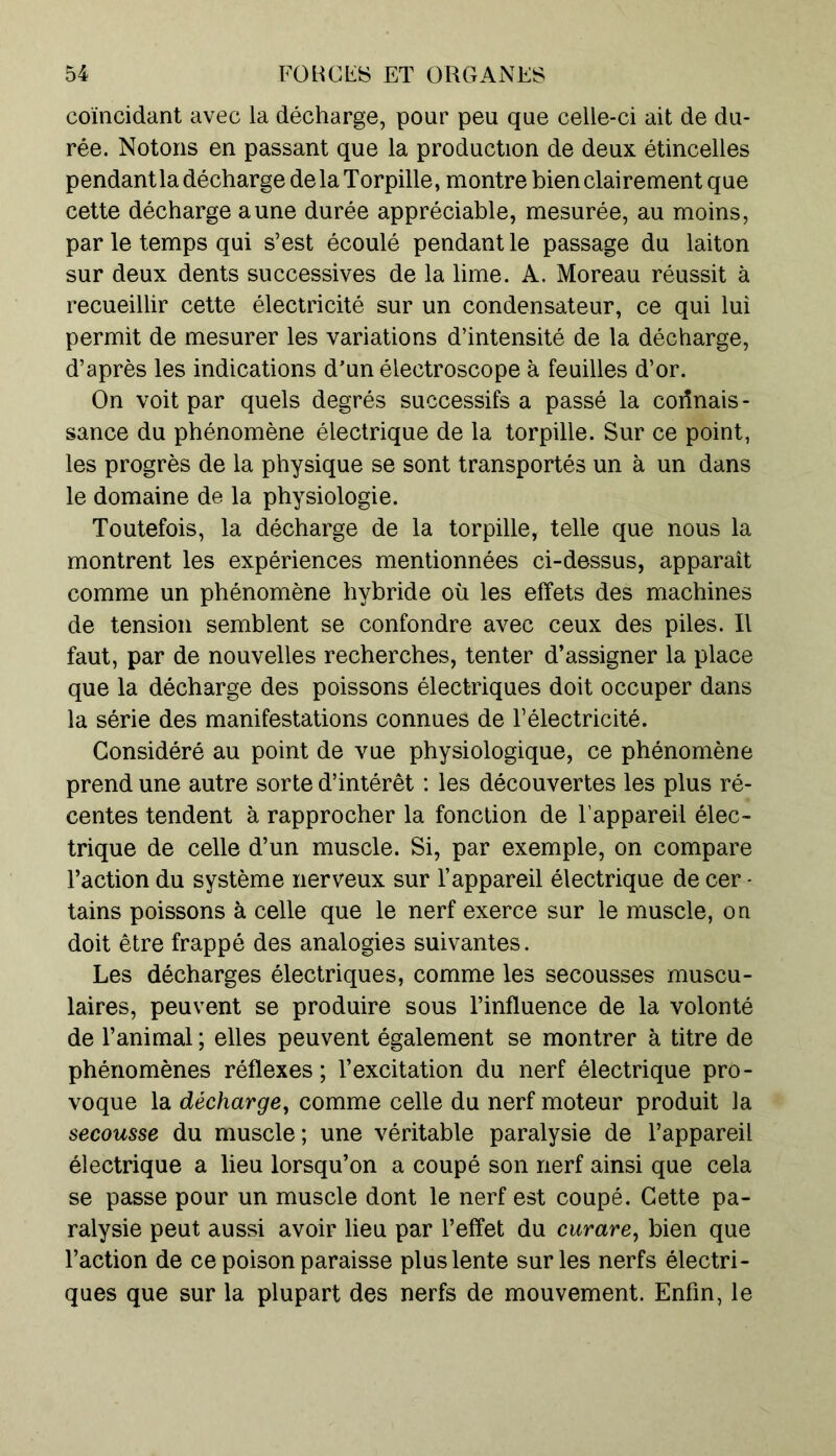 coïncidant avec la décharge, pour peu que celle-ci ait de du- rée. Notons en passant que la production de deux étincelles pendant la décharge delà Torpille, montre bien clairement que cette décharge aune durée appréciable, mesurée, au moins, par le temps qui s’est écoulé pendant le passage du laiton sur deux dents successives de la lime. A. Moreau réussit à recueillir cette électricité sur un condensateur, ce qui lui permit de mesurer les variations d’intensité de la décharge, d’après les indications d’un électroscope à feuilles d’or. On voit par quels degrés successifs a passé la connais- sance du phénomène électrique de la torpille. Sur ce point, les progrès de la physique se sont transportés un à un dans le domaine de la physiologie. Toutefois, la décharge de la torpille, telle que nous la montrent les expériences mentionnées ci-dessus, apparaît comme un phénomène hybride où les effets des machines de tension semblent se confondre avec ceux des piles. Il faut, par de nouvelles recherches, tenter d’assigner la place que la décharge des poissons électriques doit occuper dans la série des manifestations connues de l’électricité. Considéré au point de vue physiologique, ce phénomène prend une autre sorte d’intérêt : les découvertes les plus ré- centes tendent à rapprocher la fonction de l’appareil élec- trique de celle d’un muscle. Si, par exemple, on compare l’action du système nerveux sur l’appareil électrique de cer - tains poissons à celle que le nerf exerce sur le muscle, on doit être frappé des analogies suivantes. Les décharges électriques, comme les secousses muscu- laires, peuvent se produire sous l’influence de la volonté de l’animal ; elles peuvent également se montrer à titre de phénomènes réflexes ; l’excitation du nerf électrique pro- voque la décharge, comme celle du nerf moteur produit la secousse du muscle ; une véritable paralysie de l’appareil électrique a lieu lorsqu’on a coupé son nerf ainsi que cela se passe pour un muscle dont le nerf est coupé. Cette pa- ralysie peut aussi avoir lieu par l’effet du curare, bien que l’action de ce poison paraisse plus lente sur les nerfs électri- ques que sur la plupart des nerfs de mouvement. Enfin, le