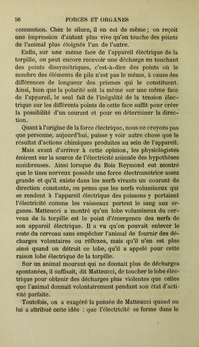 commotion. Chez le silure, il en est de même ; on reçoit une impression d’autant plus vive qu’on touche des points de l’animal plus éloignés l’un de l’autre. Enfin, sur une même face de l’appareil électrique de la torpille, on peut encore recevoir une décharge en touchant des points dissymétriques, c’est-à-dire des points où le nombre des éléments de pile n’est pas le même, à cause des différences de longueur des prismes qui le constituent. Ainsi, bien que la polarité soit la même sur une même face de l’appareil, le seul fait de l’inégalité de la tension élec- trique sur les différents points de cette face suffit pour créer la possibilité d’un courant et pour en déterminer la direc- tion. Quant à l’origine de la force électrique, nous ne croyons pas que personne, aujourd’hui, puisse y voir autre chose que le résultat d’actions chimiques produites au sein de l’appareil. Mais avant d’arriver à cette opinion, les physiologistes émirent sur la source de l’électricité animale des hypothèses nombreuses. Ainsi lorsque du Bois Reymond eut montré que le tissu nerveux possède une force électromotrice assez grande et qu’il existe dans les nerfs vivants un courant de direction constante, on pensa que les nerfs volumineux qui se rendent à l’appareil électrique des poissons y portaient l’électricité comme les vaisseaux portent le sang aux or- ganes. Matteucci a montré qu’un lobe volumineux du cer- veau de la torpille est le point d’émergence des nerfs de son appareil électrique. Il a vu qu’on pouvait enlever le reste du cerveau sans empêcher l’animal de fournir des dé- charges volontaires ou réflexes, mais qu’il n’en est plus ainsi quand on détruit ce lobe, qu’il a appelé pour cette raison lobe électrique de la torpille. Sur un animal mourant qui ne donnait plus de décharges spontanées, il suffisait, dit Matteucci, de toucher le lobe élec- trique pour obtenir des décharges plus violentes que celles que l’animal donnait volontairement pendant son état d’acti- vité parfaite. Toutefois, on a exagéré la pensée de Matteucci quand on lui a attribué cette idée : que l’électricité se forme dans le