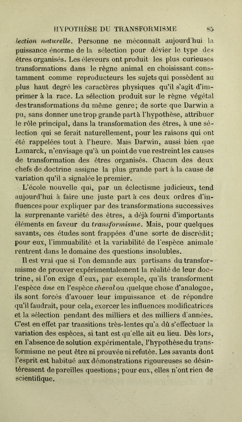 lection naturelle. Personne ne méconnaît aujourd’hui la puissance énorme de la sélection pour dévier le type des êtres organisés. Les éleveurs ont produit les plus curieuses transformations dans le règne animal en choisissant cons- tamment comme reproducteurs les sujets qui possèdent au plus haut degré les caractères physiques qu’il s’agit d’im- primer à la race. La sélection produit sur le règne végétal des transformations du même genre; de sorte que Darwin a pu, sans donner une trop grande parta l’hypothèse, attribuer le rôle principal, dans la transformation des êtres, à une sé- lection qui se ferait naturellement, pour les raisons qui ont été rappelées tout à l’heure. Mais Darwin, aussi bien que Lamarck, n’envisage qu’à un point de vue restreint les causes de transformation des êtres organisés. Chacun des deux chefs de doctrine assigne la plus grande part à la cause de variation qu’il a signalée le premier. L’école nouvelle qui, par un éclectisme judicieux, tend aujourd’hui à faire une juste part à ces deux ordres d’in- fluences pour expliquer par des transformations successives la surprenante variété des êtres, a déjà fourni d’importants éléments en faveur du transformisme. Mais, pour quelques savants, ces études sont frappées d’une sorte de discrédit; pour eux, l’immuabilité et la variabilité de l’espèce animale rentrent dans le domaine des questions insolubles. Il est vrai que si Ton demande aux partisans du transfor- misme de prouver expérimentalement la réalité de leur doc- trine, si l’on exige d’eux, par exemple, qu’ils transforment l’espèce âne en l’espèce cheval ou quelque chose d’analogue, ils sont forcés d’avouer leur impuissance et de répondre qu’il faudrait, pour cela, exercer les influences modificatrices et la sélection pendant des milliers et des milliers d’années. C’est en effet par transitions très-lentes qu’a dû s’effectuer la variation des espèces, si tant est qu’elle ait eu lieu. Dès lors, en l’absence de solution expérimentale, l’hypothèse du trans- formisme ne peut être ni prouvée ni refutée. Les savants dont l’esprit est habitué aux démonstrations rigoureuses se désin- téressent dépareilles questions; pour eux, elles n’ont rien de scientifique.