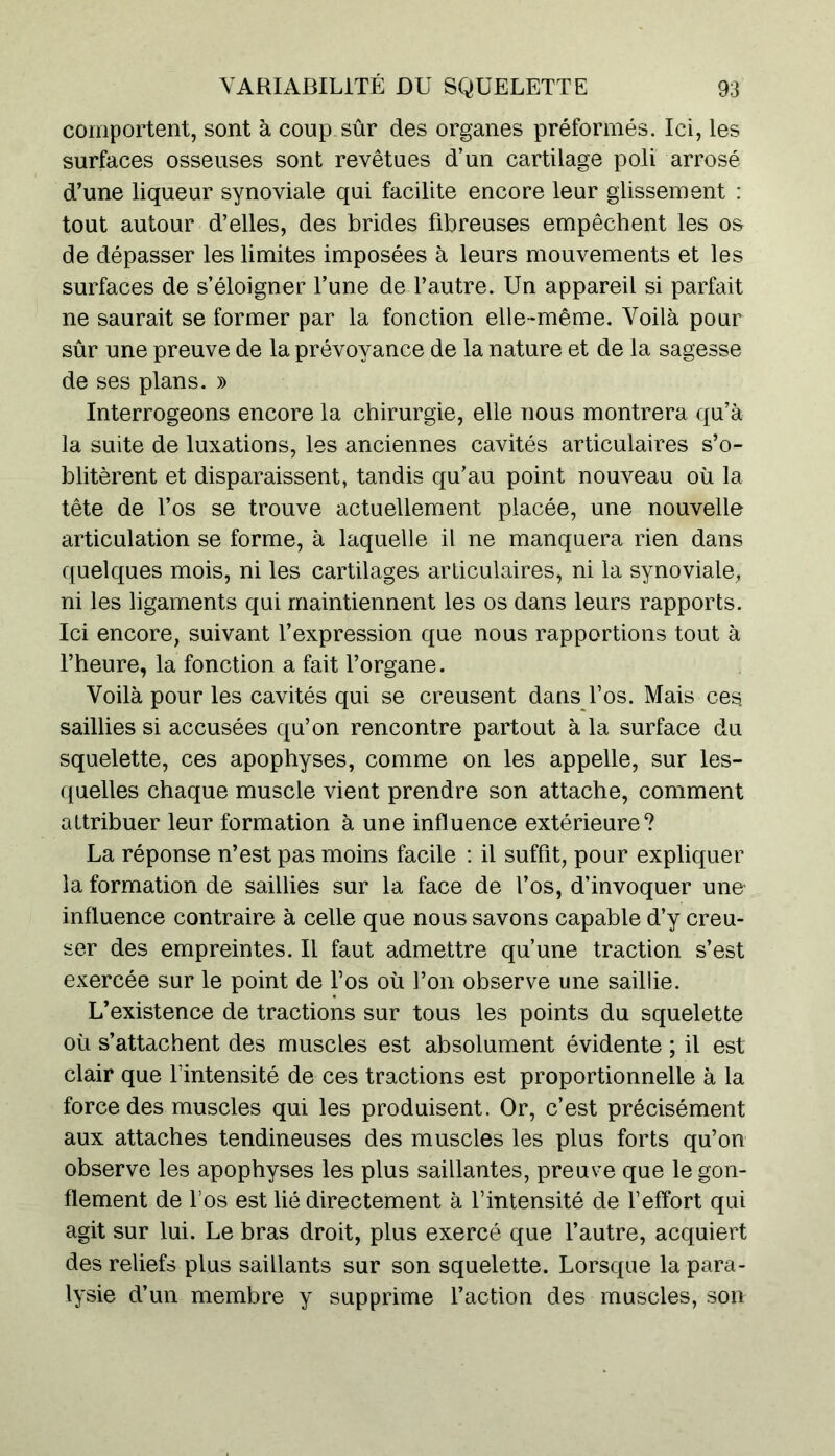 comportent, sont à coup sûr des organes préformés. Ici, les surfaces osseuses sont revêtues d’un cartilage poli arrosé d’une liqueur synoviale qui facilite encore leur glissement : tout autour d’elles, des brides fibreuses empêchent les os de dépasser les limites imposées à leurs mouvements et les surfaces de s’éloigner l’une de l’autre. Un appareil si parfait ne saurait se former par la fonction elle-même. Voilà pour sûr une preuve de la prévoyance de la nature et de la sagesse de ses plans. » Interrogeons encore la chirurgie, elle nous montrera qu’à la suite de luxations, les anciennes cavités articulaires s’o- blitèrent et disparaissent, tandis qu’au point nouveau où la tête de l’os se trouve actuellement placée, une nouvelle articulation se forme, à laquelle il ne manquera rien dans quelques mois, ni les cartilages articulaires, ni la synoviale, ni les ligaments qui maintiennent les os dans leurs rapports. Ici encore, suivant l’expression que nous rapportions tout à l’heure, la fonction a fait l’organe. Voilà pour les cavités qui se creusent dans l’os. Mais ces. saillies si accusées qu’on rencontre partout à la surface du squelette, ces apophyses, comme on les appelle, sur les- quelles chaque muscle vient prendre son attache, comment attribuer leur formation à une influence extérieure? La réponse n’est pas moins facile : il suffit, pour expliquer la formation de saillies sur la face de l’os, d’invoquer une- influence contraire à celle que nous savons capable d’y creu- ser des empreintes. Il faut admettre qu’une traction s’est exercée sur le point de Los où l’on observe une saillie. L’existence de tractions sur tous les points du squelette où s’attachent des muscles est absolument évidente ; il est clair que l’intensité de ces tractions est proportionnelle à la force des muscles qui les produisent. Or, c’est précisément aux attaches tendineuses des muscles les plus forts qu’on observe les apophyses les plus saillantes, preuve que le gon- flement de l’os est lié directement à l’intensité de l’effort qui agit sur lui. Le bras droit, plus exercé que l’autre, acquiert des reliefs plus saillants sur son squelette. Lorsque la para- lysie d’un membre y supprime l’action des muscles, son