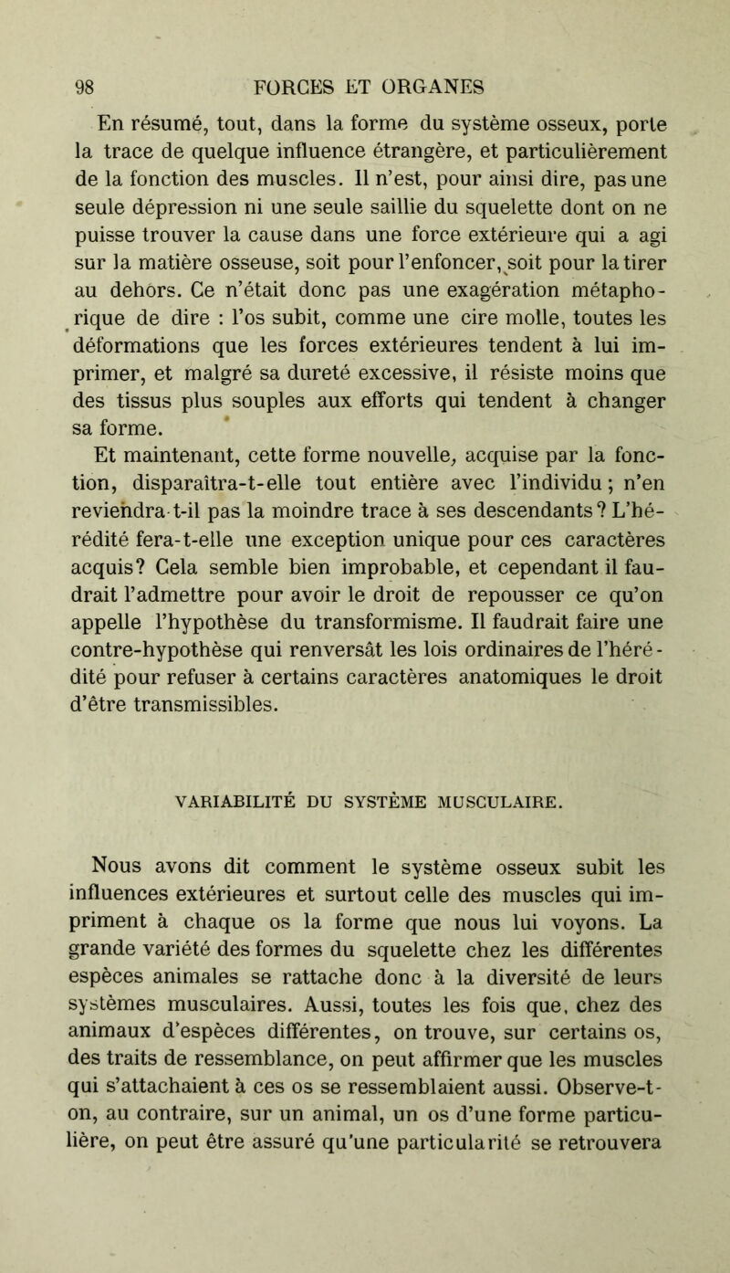 En résumé, tout, dans la forme du système osseux, porte la trace de quelque influence étrangère, et particulièrement de la fonction des muscles. 11 n’est, pour ainsi dire, pas une seule dépression ni une seule saillie du squelette dont on ne puisse trouver la cause dans une force extérieure qui a agi sur la matière osseuse, soit pour F enfoncer, soit pour la tirer au dehors. Ce n’était donc pas une exagération métapho- rique de dire : l’os subit, comme une cire molle, toutes les déformations que les forces extérieures tendent à lui im- primer, et malgré sa dureté excessive, il résiste moins que des tissus plus souples aux efforts qui tendent à changer sa forme. Et maintenant, cette forme nouvelle, acquise par la fonc- tion, disparaîtra-t-elle tout entière avec l’individu ; n’en reviendra t-il pas la moindre trace à ses descendants ? L’hé- rédité fera-t-elle une exception unique pour ces caractères acquis? Cela semble bien improbable, et cependant il fau- drait l’admettre pour avoir le droit de repousser ce qu’on appelle l’hypothèse du transformisme. Il faudrait faire une contre-hypothèse qui renversât les lois ordinaires de l’héré - dité pour refuser à certains caractères anatomiques le droit d’être transmissibles. VARIABILITÉ DU SYSTÈME MUSCULAIRE. Nous avons dit comment le système osseux subit les influences extérieures et surtout celle des muscles qui im- priment à chaque os la forme que nous lui voyons. La grande variété des formes du squelette chez les différentes espèces animales se rattache donc à la diversité de leurs systèmes musculaires. Aussi, toutes les fois que, chez des animaux d’espèces différentes, on trouve, sur certains os, des traits de ressemblance, on peut affirmer que les muscles qui s’attachaient à ces os se ressemblaient aussi. Observe-t- on, au contraire, sur un animal, un os d’une forme particu- lière, on peut être assuré qu’une particularité se retrouvera